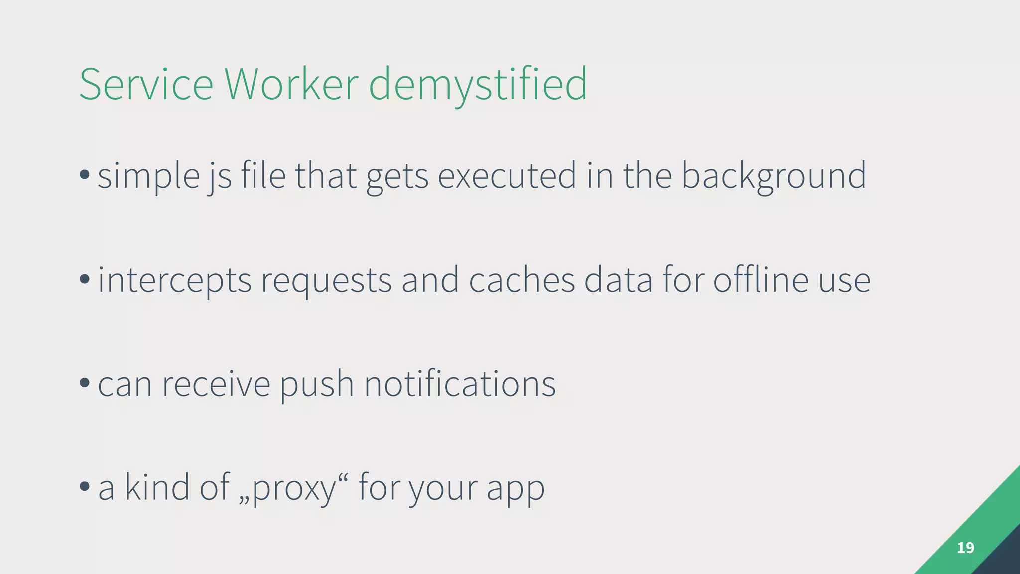 Service Worker demystified
19
• simple js file that gets executed in the background
• intercepts requests and caches data for offline use
• can receive push notifications
• a kind of „proxy“ for your app
 