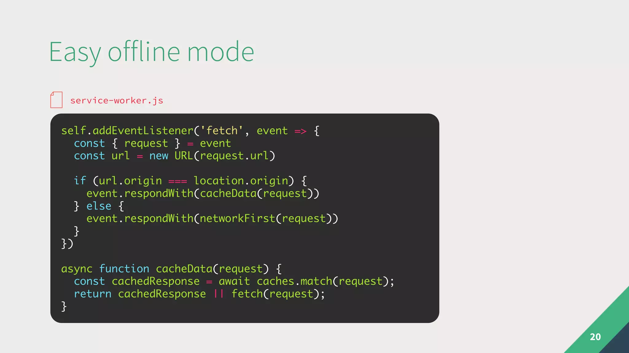 Easy offline mode
20
self.addEventListener('fetch', event => {
const { request } = event
const url = new URL(request.url)
if (url.origin === location.origin) {
event.respondWith(cacheData(request))
} else {
event.respondWith(networkFirst(request))
}
})
async function cacheData(request) {
const cachedResponse = await caches.match(request);
return cachedResponse || fetch(request);
}
service-worker.js
 