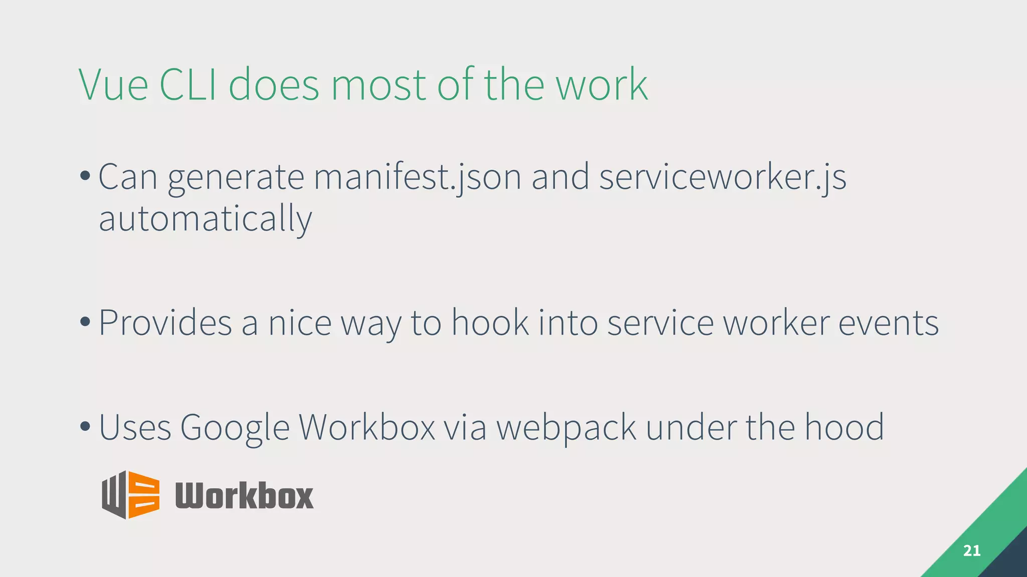 Vue CLI does most of the work
21
• Can generate manifest.json and serviceworker.js
automatically
• Provides a nice way to hook into service worker events
• Uses Google Workbox via webpack under the hood
 