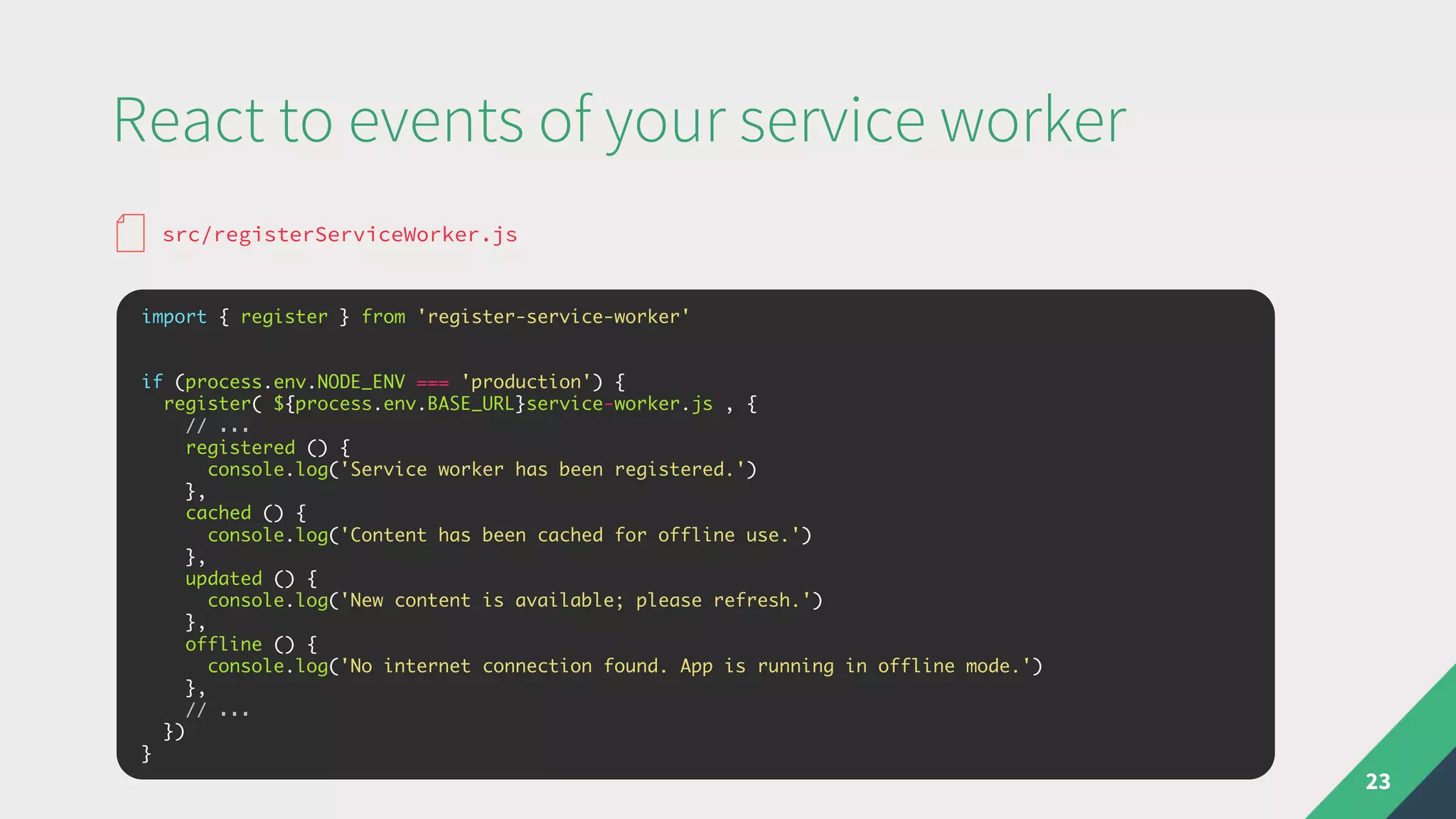 React to events of your service worker
23
import { register } from 'register-service-worker'
if (process.env.NODE_ENV === 'production') {
register(`${process.env.BASE_URL}service-worker.js`, {
// ...
registered () {
console.log('Service worker has been registered.')
},
cached () {
console.log('Content has been cached for offline use.')
},
updated () {
console.log('New content is available; please refresh.')
},
offline () {
console.log('No internet connection found. App is running in offline mode.')
},
// ...
})
}
src/registerServiceWorker.js
 