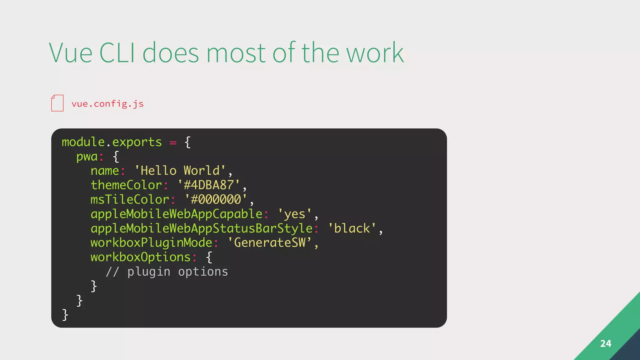 Vue CLI does most of the work
24
module.exports = {
pwa: {
name: 'Hello World',
themeColor: '#4DBA87',
msTileColor: '#000000',
appleMobileWebAppCapable: 'yes',
appleMobileWebAppStatusBarStyle: 'black',
workboxPluginMode: 'GenerateSW’,
workboxOptions: {
// plugin options
}
}
}
vue.config.js
 