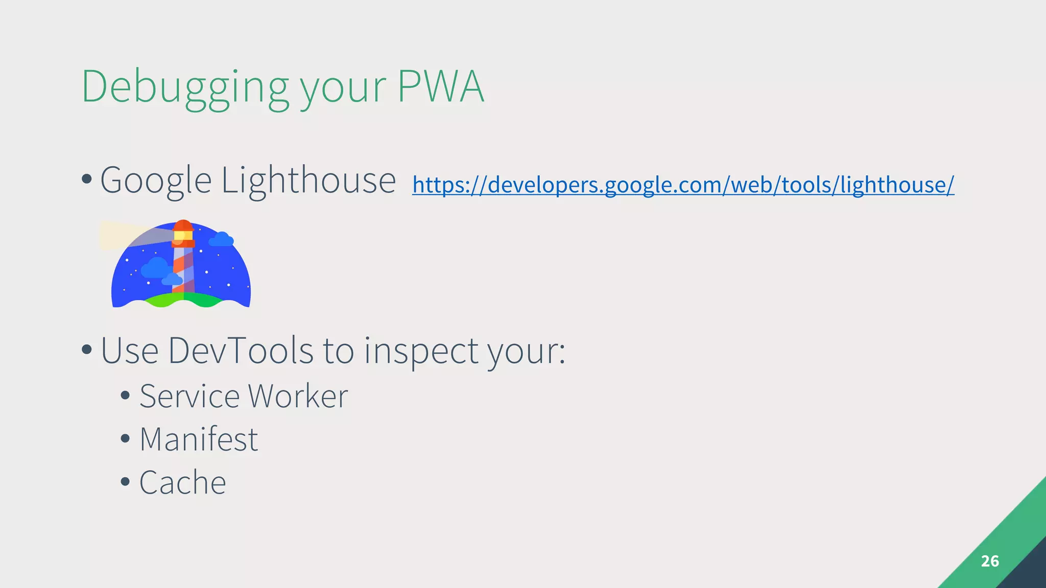 Debugging your PWA
26
• Google Lighthouse https://developers.google.com/web/tools/lighthouse/
• Use DevTools to inspect your:
• Service Worker
• Manifest
• Cache
 