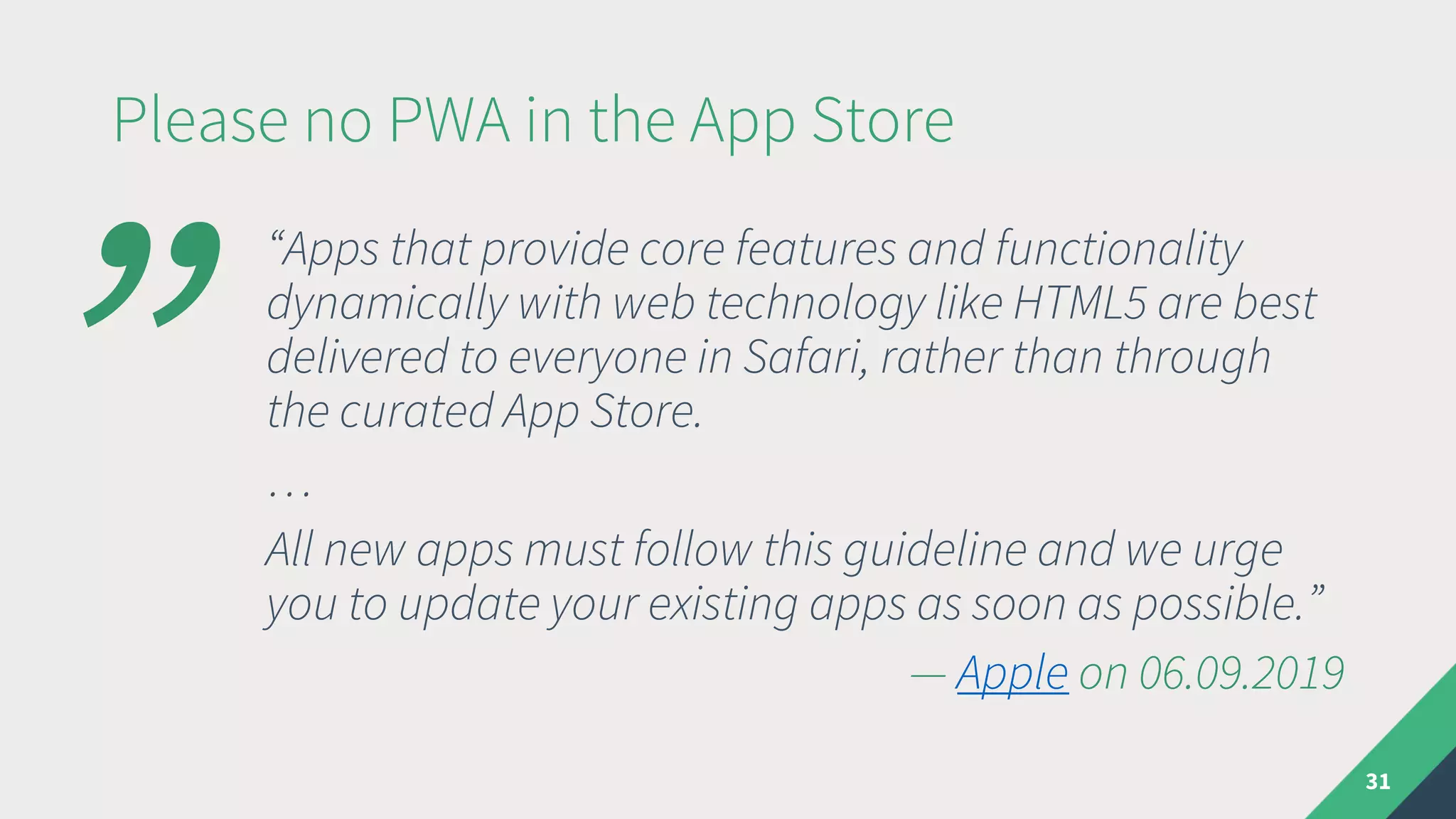 Please no PWA in the App Store
31
“Apps that provide core features and functionality
dynamically with web technology like HTML5 are best
delivered to everyone in Safari, rather than through
the curated App Store.
…
All new apps must follow this guideline and we urge
you to update your existing apps as soon as possible.”
— Apple on 06.09.2019
”
 