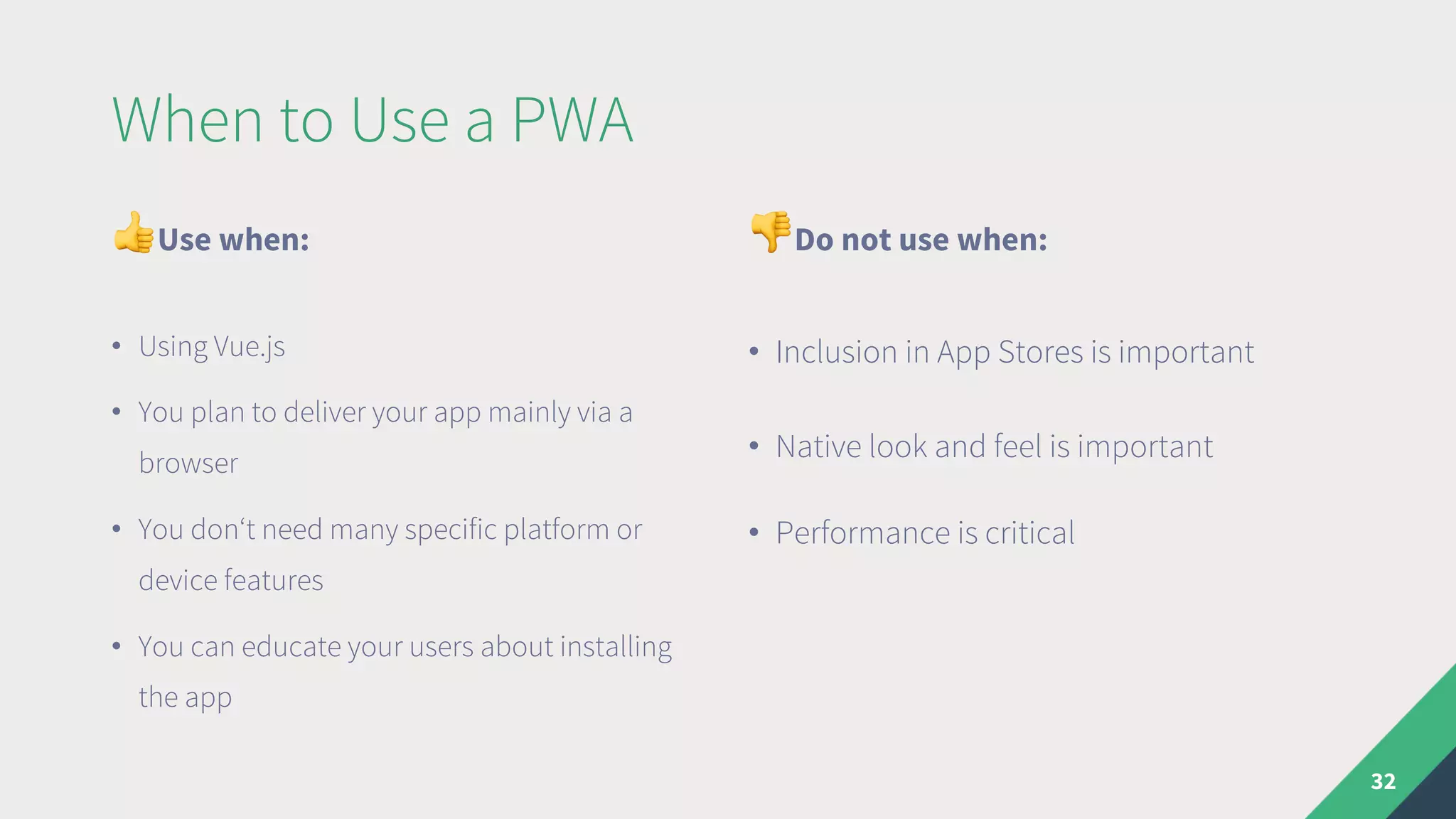 When to Use a PWA
"Use when:
• Using Vue.js
• You plan to deliver your app mainly via a
browser
• You don‘t need many specific platform or
device features
• You can educate your users about installing
the app
#Do not use when:
• Inclusion in App Stores is important
• Native look and feel is important
• Performance is critical
32
 