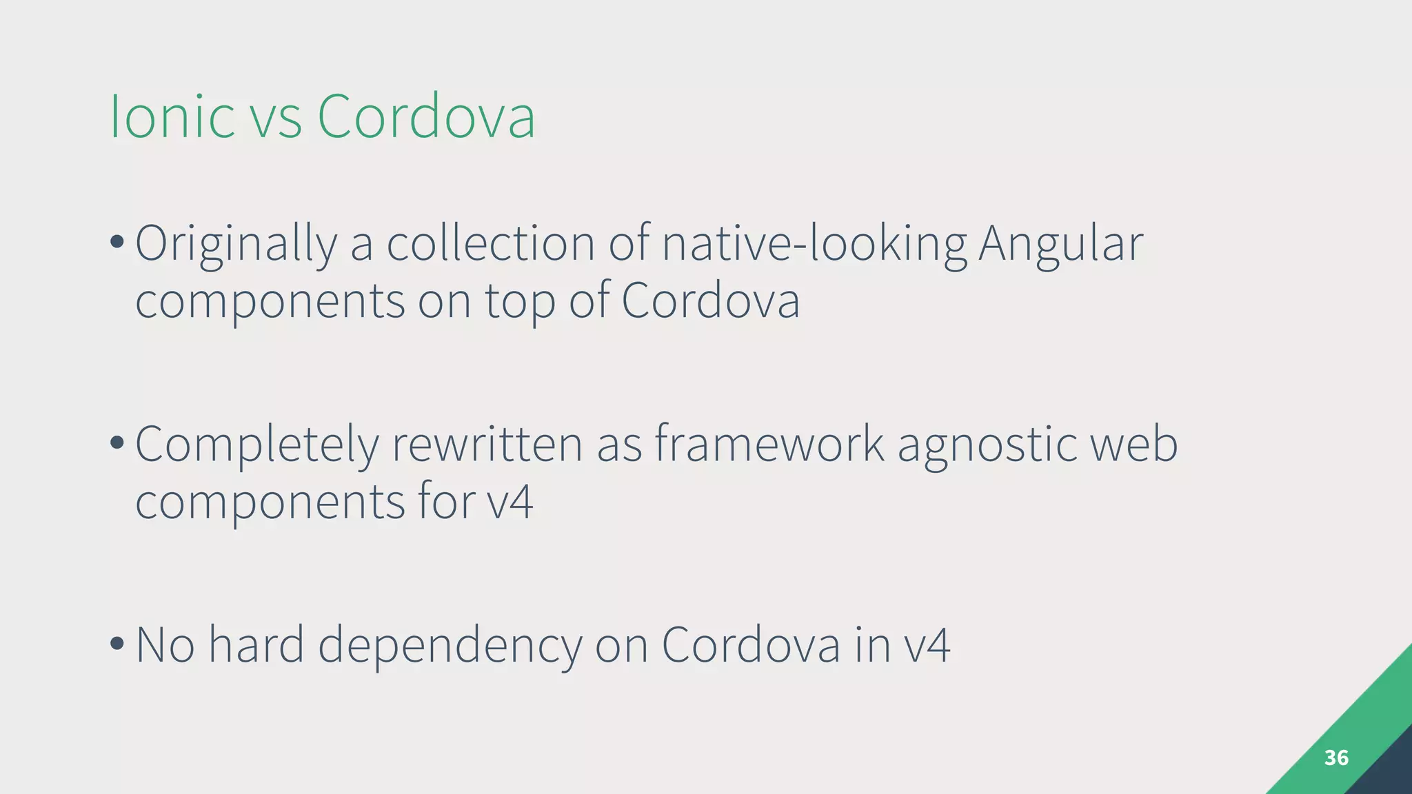 Ionic vs Cordova
36
• Originally a collection of native-looking Angular
components on top of Cordova
• Completely rewritten as framework agnostic web
components for v4
• No hard dependency on Cordova in v4
 