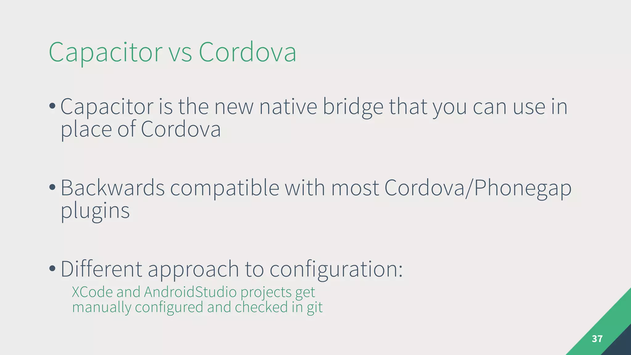 Capacitor vs Cordova
37
• Capacitor is the new native bridge that you can use in
place of Cordova
• Backwards compatible with most Cordova/Phonegap
plugins
• Different approach to configuration:
XCode and AndroidStudio projects get
manually configured and checked in git
 