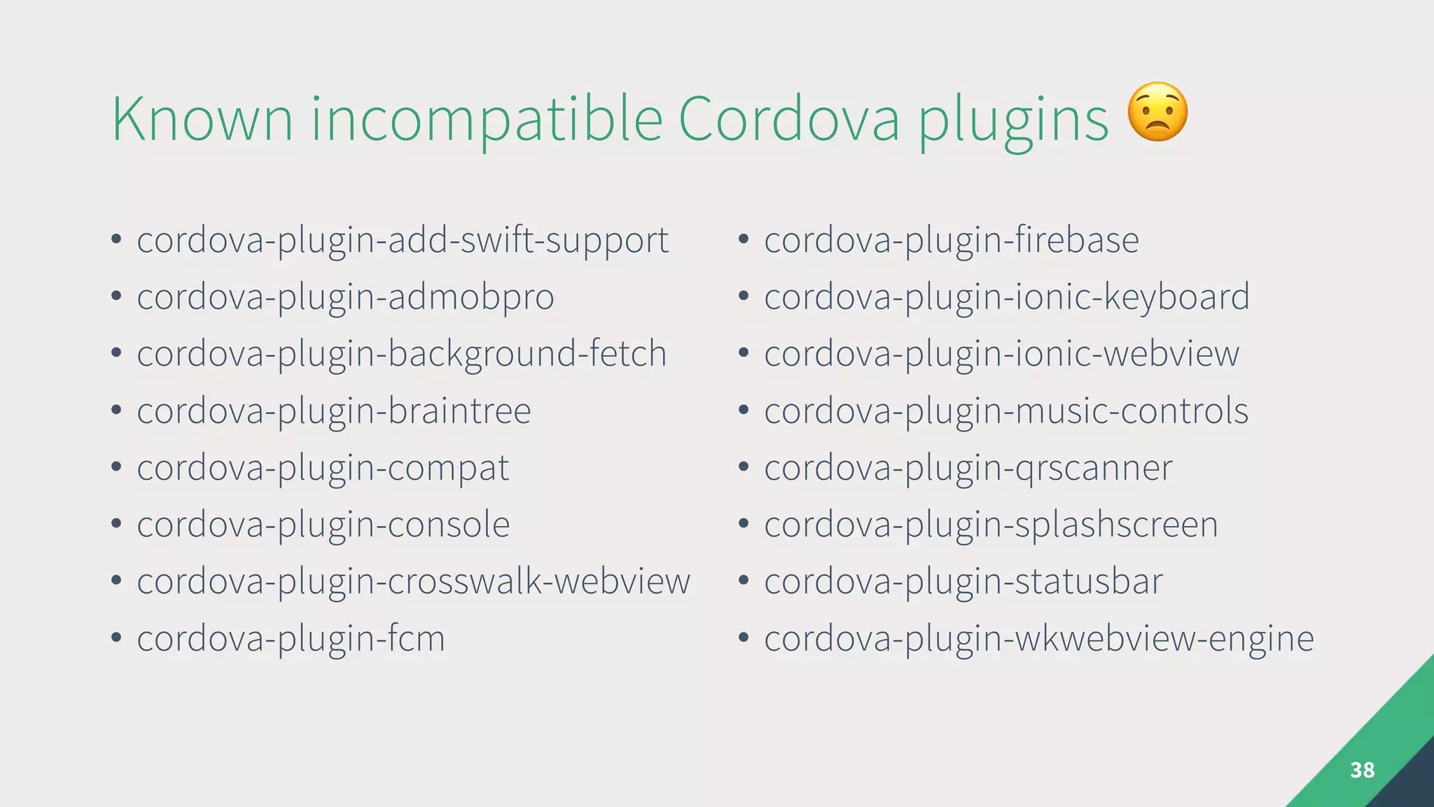Known incompatible Cordova plugins $
• cordova-plugin-add-swift-support
• cordova-plugin-admobpro
• cordova-plugin-background-fetch
• cordova-plugin-braintree
• cordova-plugin-compat
• cordova-plugin-console
• cordova-plugin-crosswalk-webview
• cordova-plugin-fcm
• cordova-plugin-firebase
• cordova-plugin-ionic-keyboard
• cordova-plugin-ionic-webview
• cordova-plugin-music-controls
• cordova-plugin-qrscanner
• cordova-plugin-splashscreen
• cordova-plugin-statusbar
• cordova-plugin-wkwebview-engine
38
 