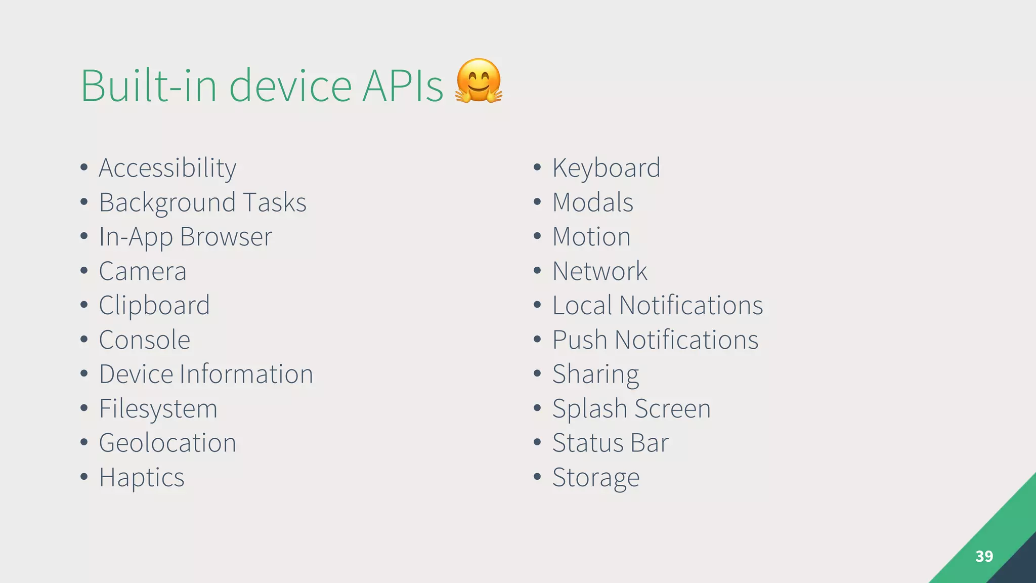 Built-in device APIs %
• Accessibility
• Background Tasks
• In-App Browser
• Camera
• Clipboard
• Console
• Device Information
• Filesystem
• Geolocation
• Haptics
• Keyboard
• Modals
• Motion
• Network
• Local Notifications
• Push Notifications
• Sharing
• Splash Screen
• Status Bar
• Storage
39
 