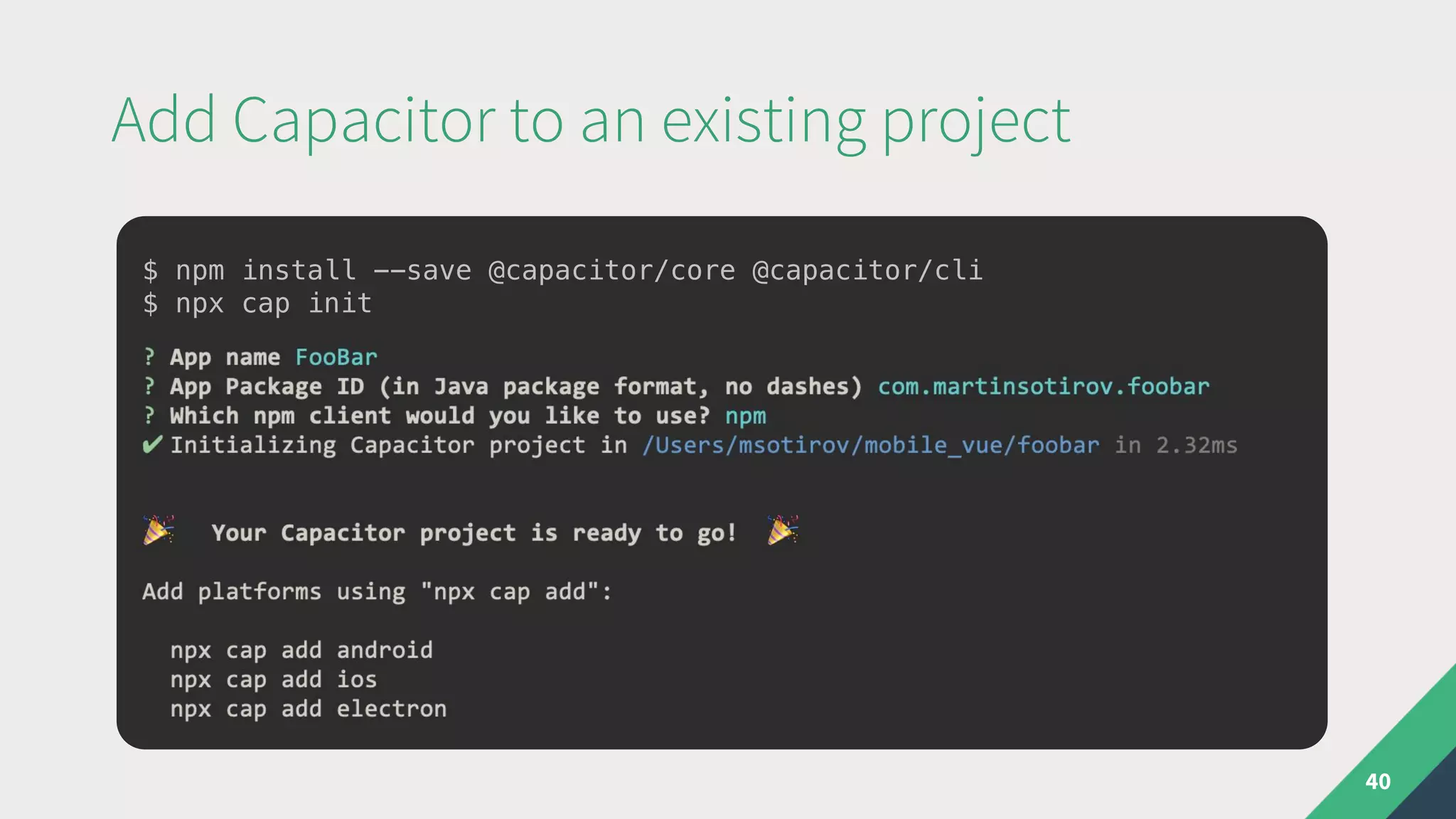 Add Capacitor to an existing project
40
$ npm install --save @capacitor/core @capacitor/cli
$ npx cap init
 