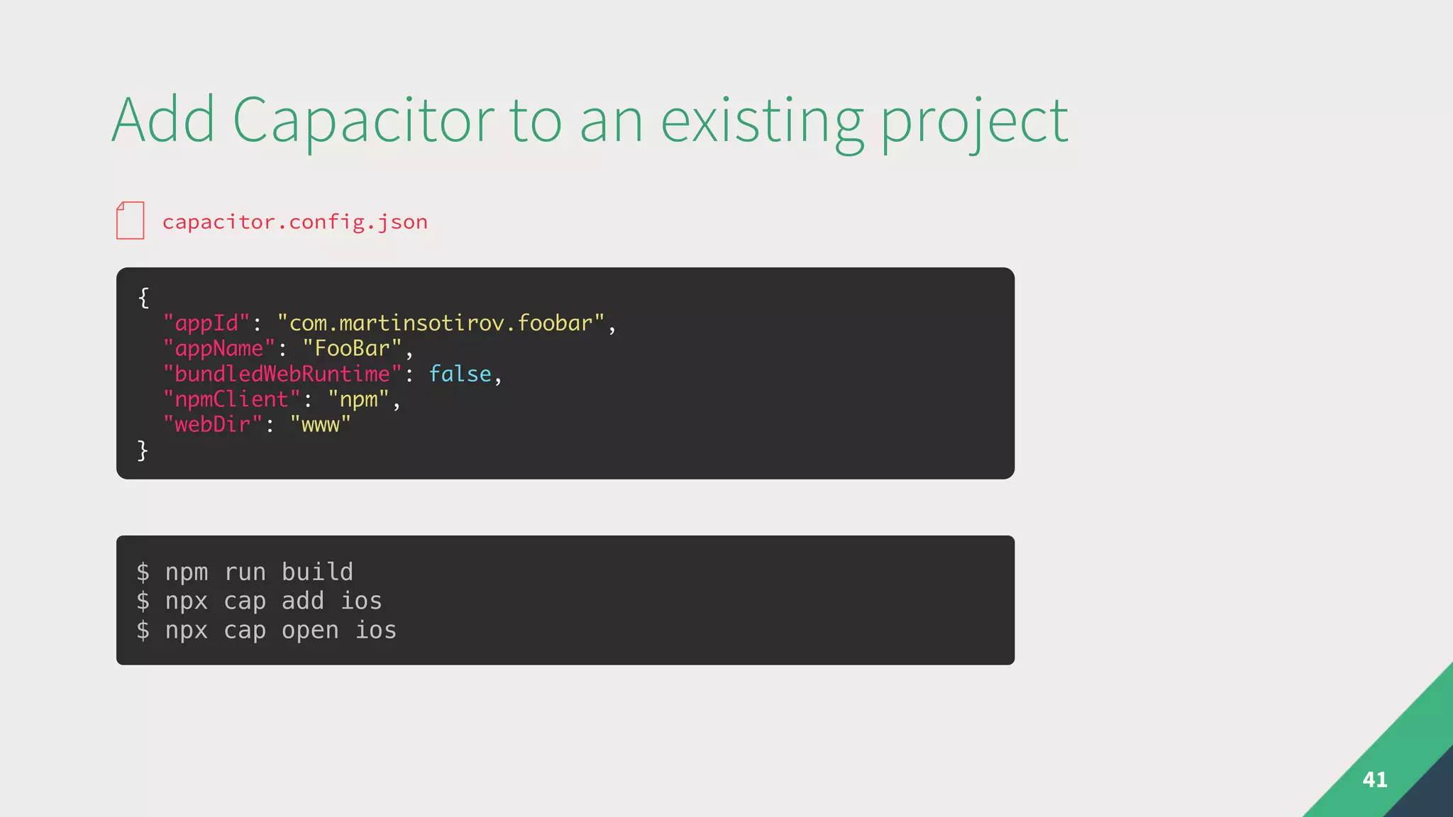 Add Capacitor to an existing project
41
{
"appId": "com.martinsotirov.foobar",
"appName": "FooBar",
"bundledWebRuntime": false,
"npmClient": "npm",
"webDir": "www"
}
capacitor.config.json
$ npm run build
$ npx cap add ios
$ npx cap open ios
 