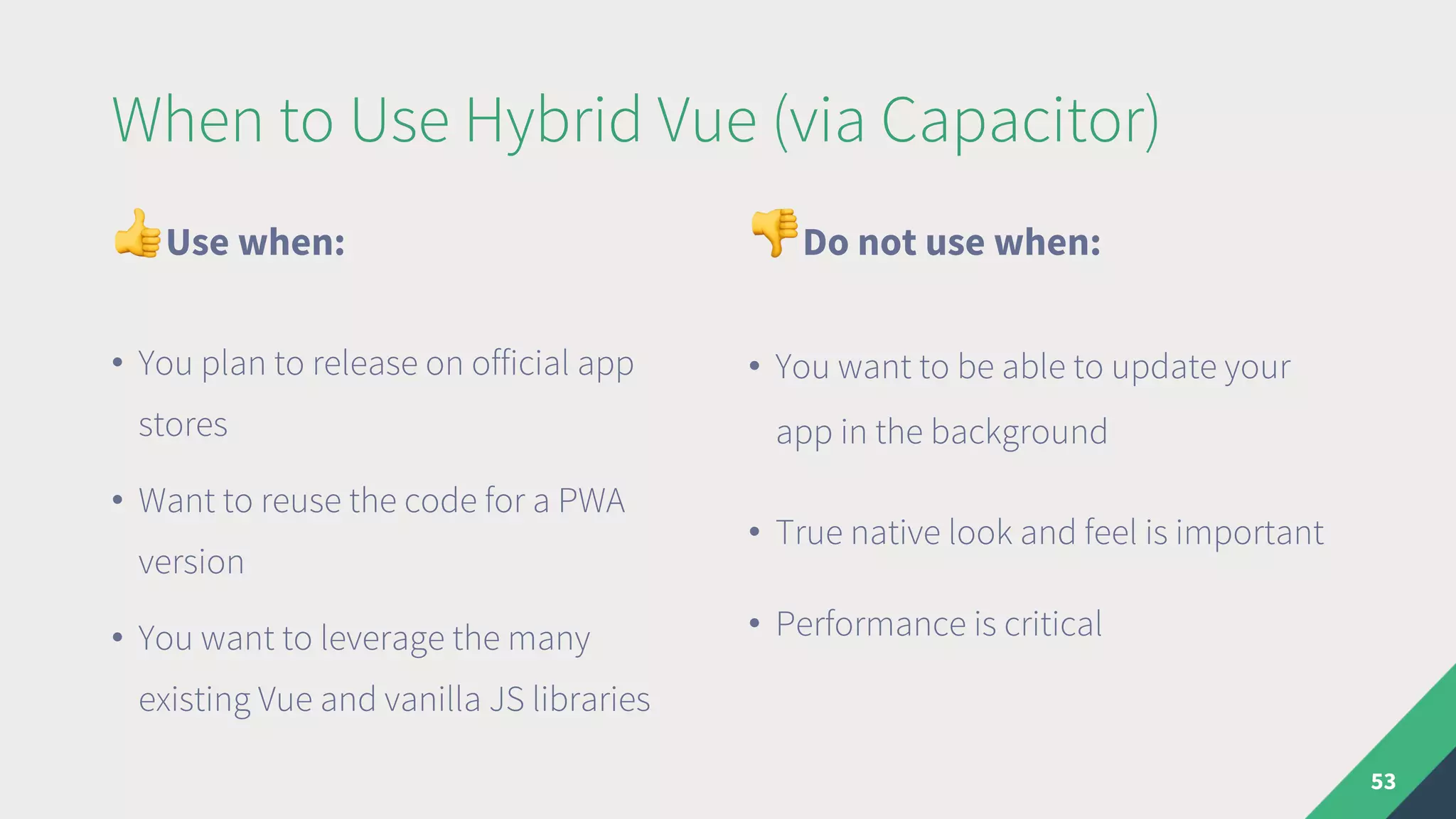 When to Use Hybrid Vue (via Capacitor)
"Use when:
• You plan to release on official app
stores
• Want to reuse the code for a PWA
version
• You want to leverage the many
existing Vue and vanilla JS libraries
#Do not use when:
• You want to be able to update your
app in the background
• True native look and feel is important
• Performance is critical
53
 