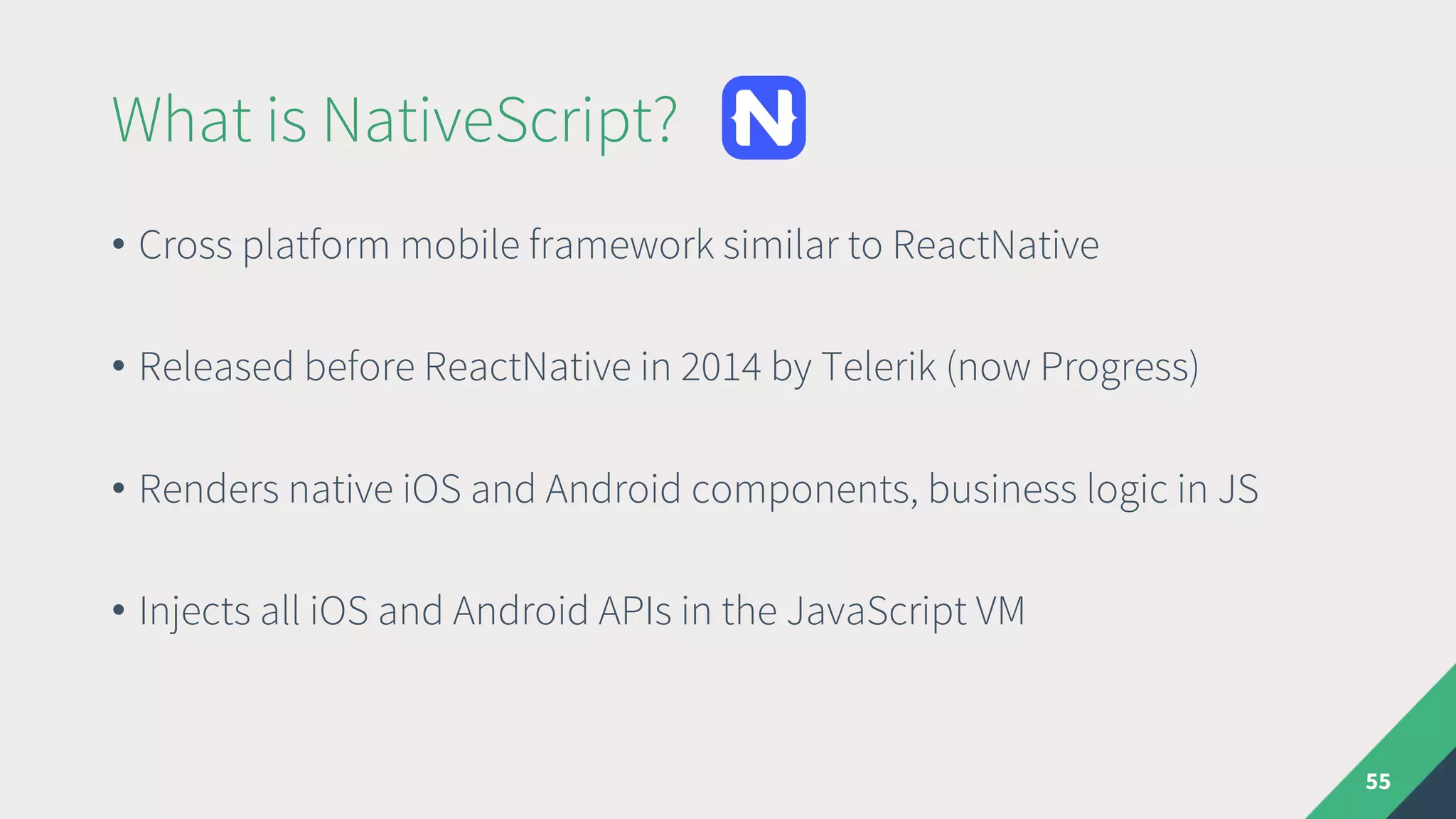 What is NativeScript?
• Cross platform mobile framework similar to ReactNative
• Released before ReactNative in 2014 by Telerik (now Progress)
• Renders native iOS and Android components, business logic in JS
• Injects all iOS and Android APIs in the JavaScript VM
55
 