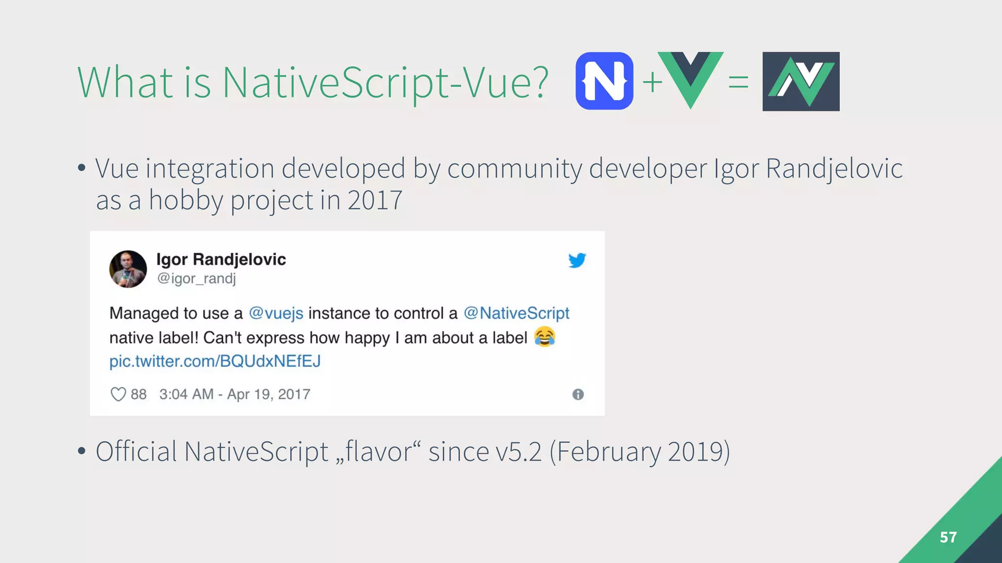 What is NativeScript-Vue? + =
• Vue integration developed by community developer Igor Randjelovic
as a hobby project in 2017
• Official NativeScript „flavor“ since v5.2 (February 2019)
57
 
