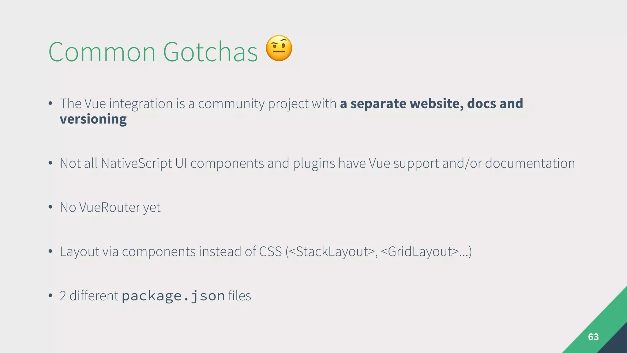 Common Gotchas &
• The Vue integration is a community project with a separate website, docs and
versioning
• Not all NativeScript UI components and plugins have Vue support and/or documentation
• No VueRouter yet
• Layout via components instead of CSS (<StackLayout>, <GridLayout>...)
• 2 different package.json files
63
 
