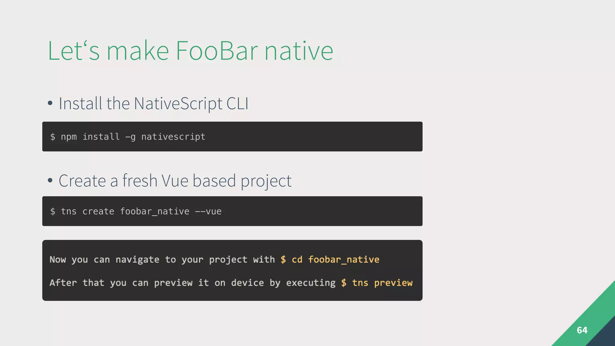• Install the NativeScript CLI
• Create a fresh Vue based project
Let‘s make FooBar native
64
$ tns create foobar_native --vue
$ npm install -g nativescript
 