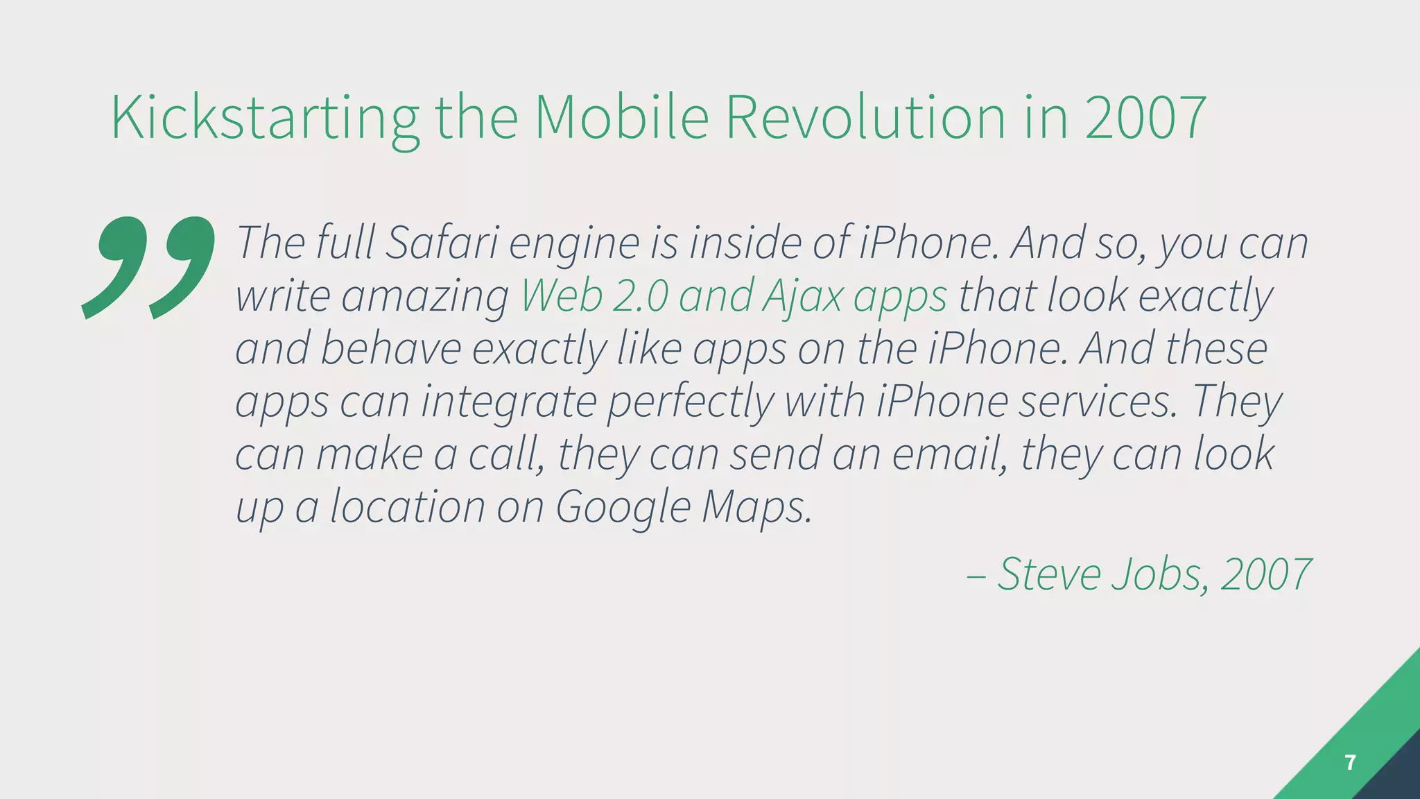 Kickstarting the Mobile Revolution in 2007
The full Safari engine is inside of iPhone. And so, you can
write amazing Web 2.0 and Ajax apps that look exactly
and behave exactly like apps on the iPhone. And these
apps can integrate perfectly with iPhone services. They
can make a call, they can send an email, they can look
up a location on Google Maps.
– Steve Jobs, 2007
7
”
 