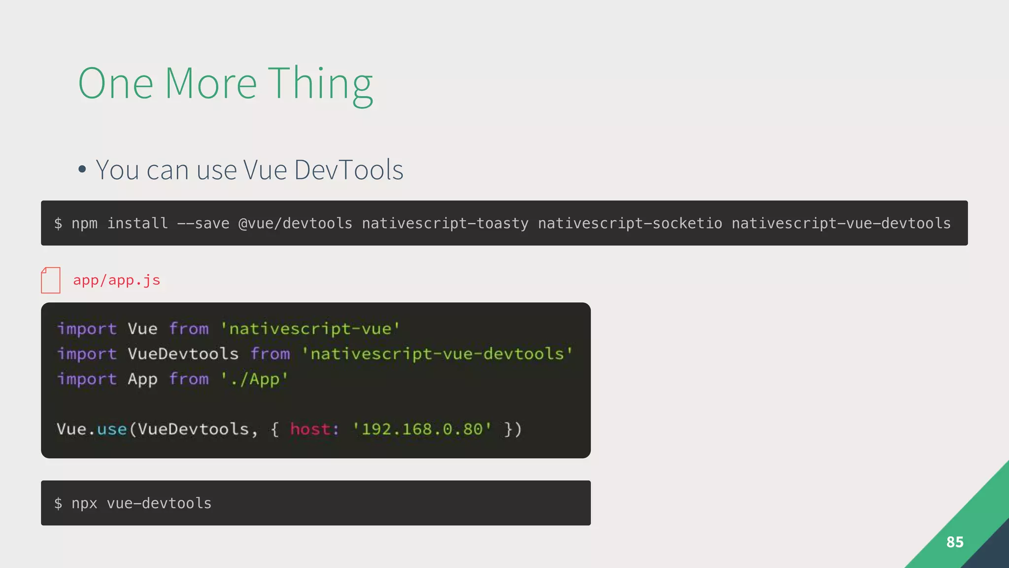 One More Thing
• You can use Vue DevTools
85
$ npm install --save @vue/devtools nativescript-toasty nativescript-socketio nativescript-vue-devtools
app/app.js
$ npx vue-devtools
 