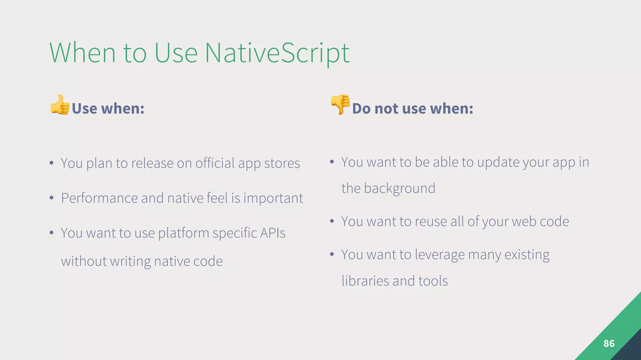 When to Use NativeScript
"Use when:
• You plan to release on official app stores
• Performance and native feel is important
• You want to use platform specific APIs
without writing native code
#Do not use when:
• You want to be able to update your app in
the background
• You want to reuse all of your web code
• You want to leverage many existing
libraries and tools
86
 