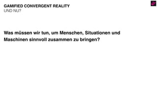 Was müssen wir tun, um Menschen, Situationen und
Maschinen sinnvoll zusammen zu bringen?
GAMIFIED CONVERGENT REALITY
UND NU?
 
