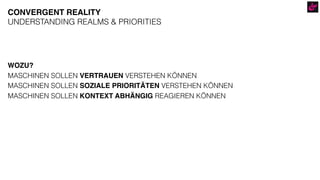 WOZU?
MASCHINEN SOLLEN VERTRAUEN VERSTEHEN KÖNNEN
MASCHINEN SOLLEN SOZIALE PRIORITÄTEN VERSTEHEN KÖNNEN
MASCHINEN SOLLEN KONTEXT ABHÄNGIG REAGIEREN KÖNNEN
CONVERGENT REALITY
UNDERSTANDING REALMS & PRIORITIES
 