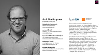 Prof. Tim Bruysten
bruysten@richtwert.eu
Mediadesign Hochschule
Prodekan Gamedesign
www.mediadesign.de
richtwert GmbH
thinktank for an accelerated future
www.richtwert.eu
Innovation & Excellence GmbH i.G.
we create digital enterprises
www.innovation-and-excellence.com
intelligence GmbH
creating business out of data
www.intelligence-gmbh.de
brand & sense GmbH
communication for networked markets
www.brandandsense.com
Kommunikationswissenschaftler, Gründer,
Unternehmer, Mitautor der Bitkom BigData Studie,
Zahlreiche Vorträge und Workshops in Industrie und
Wirtschaft zu Gamiﬁcation, Social Media, BigData,
Machine-Learning; Akkreditierung als
Forschungsinstitut für innovative Technologien in
Frankreich im Jahre 2011, Mittelstandsbotschafter
der Verlagsgruppe Handelsblatt.
Seit 20 Jahren selbstständig; geschäftsführender
Gesellschafter der richtwert GmbH mit den
Tochtergesellschaften intelligence GmbH (BigData,
Machine-Learning, Deep-Learning), brand & sense
GmbH (Kommunikation & Agentur), innovation &
excellence GmbH i.G. (Innovationsberatung,
Technologiefolgenabschätzung, Change); seit 11
Jahren in der Hochschullehre mit Stationen in
Maastricht und Aachen, seit 2011 Professor für
Gamedesign an der MD.H Düsseldorf, seit 2013
Prodekan des Fachbereichs.
 