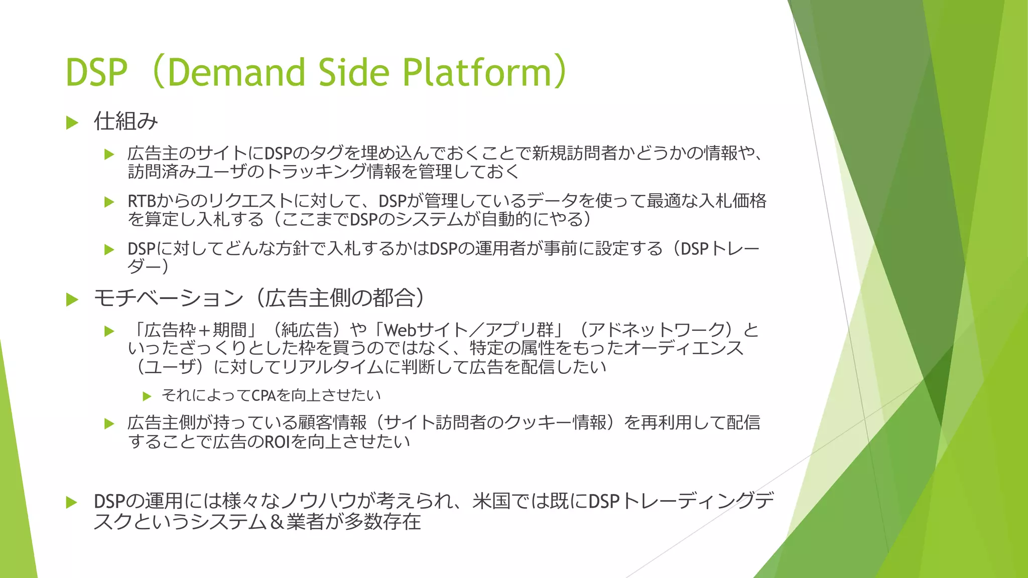 DSP（Demand Side Platform）
   仕組み
       広告主のサイトにDSPのタグを埋め込んでおくことで新規訪問者かどうかの情報や、
        訪問済みユーザのトラッキング情報を管理しておく
       RTBからのリクエストに対して、DSPが管理しているデータを使って最適な入札価格
        を算定し入札する（ここまでDSPのシステムが自動的にやる）
       DSPに対してどんな方針で入札するかはDSPの運用者が事前に設定する（DSPトレー
        ダー）
   モチベーション（広告主側の都合）
       「広告枠＋期間」（純広告）や「Webサイト／アプリ群」（アドネットワーク）と
        いったざっくりとした枠を買うのではなく、特定の属性をもったオーディエンス
        （ユーザ）に対してリアルタイムに判断して広告を配信したい
           それによってCPAを向上させたい
       広告主側が持っている顧客情報（サイト訪問者のクッキー情報）を再利用して配信
        することで広告のROIを向上させたい


   DSPの運用には様々なノウハウが考えられ、米国では既にDSPトレーディングデ
    スクというシステム＆業者が多数存在
 