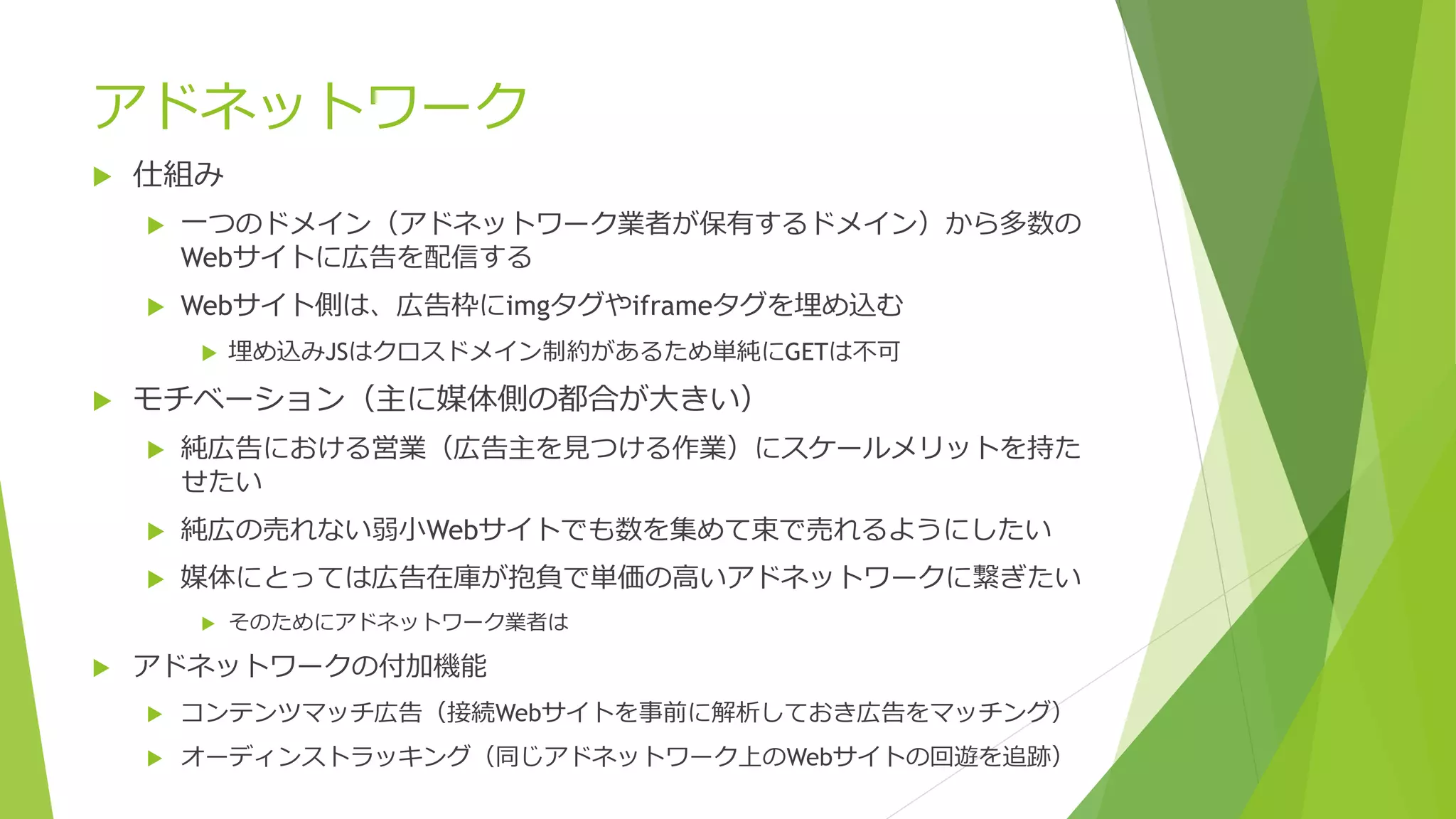 アドネットワーク
   仕組み
       一つのドメイン（アドネットワーク業者が保有するドメイン）から多数の
        Webサイトに広告を配信する
       Webサイト側は、広告枠にimgタグやiframeタグを埋め込む
           埋め込みJSはクロスドメイン制約があるため単純にGETは不可

   モチベーション（主に媒体側の都合が大きい）
       純広告における営業（広告主を見つける作業）にスケールメリットを持た
        せたい
       純広の売れない弱小Webサイトでも数を集めて束で売れるようにしたい
       媒体にとっては広告在庫が抱負で単価の高いアドネットワークに繋ぎたい
           そのためにアドネットワーク業者は

   アドネットワークの付加機能
       コンテンツマッチ広告（接続Webサイトを事前に解析しておき広告をマッチング）
       オーディンストラッキング（同じアドネットワーク上のWebサイトの回遊を追跡）
 
