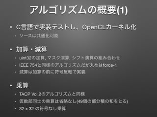 アルゴリズムの概要(1)
• C言語で実装テストし、OpenCLカーネル化
• ソースは共通化可能

• 加算・減算
• uint32の加算, マスク演算, シフト演算の組み合わせ

• IEEE 754と同様のアルゴリズムだが丸めはforce-1

• 減算は加算の前に符号反転で実装

• 乗算
• TACP Vol.2のアルゴリズムと同様

• 仮数部同士の乗算は省略なし(49個の部分積の和をとる)

• 32 x 32 の符号なし乗算
 