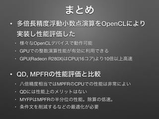 まとめ
• 多倍長精度浮動小数点演算をOpenCLにより
実装し性能評価した
• 様々なOpenCLデバイスで動作可能

• GPUでの整数演算性能が有効に利用できる

• GPU(Radeon R280X)はCPU(16コア)より10倍以上高速

• QD, MPFRの性能評価と比較
• 八倍精度相当ではMPFRのCPUでの性能は非常によい

• QDには性能上のメリットはない

• MYFPはMPFRの半分位の性能。除算の低速。

• 条件文を削減するなどの最適化が必要
 