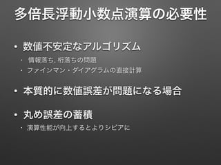 多倍長浮動小数点演算の必要性
• 数値不安定なアルゴリズム
• 情報落ち, 桁落ちの問題

• ファインマン・ダイアグラムの直接計算

• 本質的に数値誤差が問題になる場合
• 丸め誤差の蓄積
• 演算性能が向上するとよりシビアに
 
