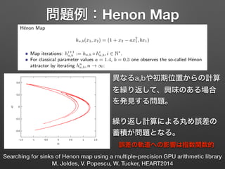 問題例：Henon Map
Searching for sinks of Henon map using a multiple-precision GPU arithmetic library
M. Joldes, V. Popescu, W. Tucker, HEART2014
ha,b(x1, x2) = (1 + x2 ax2
1, bx1)
ns: hi+1
a,b := ha,b hi
a,b, i 2 N⇤
.
parameter values a = 1.4, b = 0.3 one observes the so-called H´enon
iterating hn
a,b, n ! 1:
1 / 23
H´enon attractor
H´enon Map
ha,b(x1, x2) = (1 + x2 ax2
1, bx1)
Map iterations: hi+1
a,b := ha,b hi
a,b, i 2 N⇤
.
For classical parameter values a = 1.4, b = 0.3 one observes the so-called H´enon
attractor by iterating hn
a,b, n ! 1:
1 / 23
異なるa,bや初期位置からの計算
を繰り返して、興味のある場合
を発見する問題。
!
繰り返し計算による丸め誤差の
蓄積が問題となる。
誤差の軌道への影響は指数関数的
 