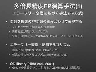 多倍長精度FP演算手法(1)
エラーフリー変換に基づく手法 (FP方式)
• 変数を複数のFP変数の組み合わせで表現する
• プロセッサのFP演算器を援用可能

• 演算密度が高いアルゴリズム

• 欠点：指数部(Nexp)がnativeなFPフォーマットに依存する

• エラーフリー変換・総和アルゴリズム
• 加算 Knuth(1967), 乗算 Dekker(1971)

• 任意の場合のアルゴリズム Shewchuk(1996)

• QD library (Hida etal. 2001)
• GPUでの実装がいくつかある。GEMM,BLASは高性能
 