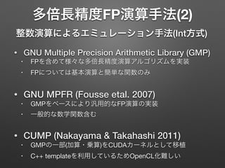 多倍長精度FP演算手法(2)
整数演算によるエミュレーション手法(Int方式)
• GNU Multiple Precision Arithmetic Library (GMP)
• FPを含めて様々な多倍長精度演算アルゴリズムを実装

• FPについては基本演算と簡単な関数のみ

• GNU MPFR (Fousse etal. 2007)
• GMPをベースにより汎用的なFP演算の実装

• 一般的な数学関数含む

• CUMP (Nakayama & Takahashi 2011)
• GMPの一部(加算・乗算)をCUDAカーネルとして移植

• C++ templateを利用しているためOpenCL化難しい
 