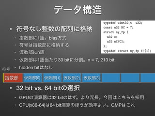 データ構造報処理学会研究報告
SJ SIG Technical Report
FP 演算における主たる処理は仮数部同士の演算であ
上記 (b) の手法は, 整数演算により複数語からなる仮
部の演算を, 四則演算それぞれの場合ついて筆算と同様
アルゴリズムでおこなう (例えば”The Art of Computer
ogramming Volume 2”[8](TACP Vol.2) Section 4.3 参
). ただし, 乗算 [9] と除算 [6] について, 筆算と同様の基
アルゴリズムよりも演算数を削減することのできるア
ゴリズムが提案されている. この FP 演算のエミュレー
ョンによる多倍長演算手法では, 原理的には指数部, 仮数
ともに任意のビット長を利用することができる. よって,
記ファインマン・ダイアグラムの直接計算の場合におけ
指数部サイズの制限の問題の解決策となる.
本論文では, (b) の手法による FP 演算を C 言語により
計・実装し, それを OpenCL カーネルとして利用可能と
ることで, OpenCL でプログラム可能なマルチコア・メ
typedef uint32_t u32;
const u32 NC = 7;
struct my_fp {
u32 e;
u32 m[NC];
};
typedef struct my_fp FP[1];
図 1 本論文における多倍長精
めす. この構造体 FP では, FP-
する. FP->e の最上位の 1 ビッ
30 ビットに指数部を保持する仕
754 規格にならって, バイアス
とした. nexp = 30 より, この場
0x3ﬀﬀﬀf となる. FP->m[] は仮
指数部と同様に符号なし 2 進数
• 符号なし整数の配列に格納
• 指数部に1語。bias方式

• 符号は指数部に格納する

• 仮数部にn語

• 仮数部は1語当たり30 bitに分割。n = 7, 210 bit

• hidden bitはなし

!
• 32 bit vs. 64 bitの選択
• GPUの演算器は32 bitのはず。より冗長。今回はこちらを採用

• CPU(x86-64)は64 bit演算のほうが効率よい。GMPはこれ
指数部 仮数部[0] 仮数部[1] 仮数部[2]
符号
仮数部[3]
 