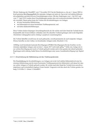 10
Mit der Änderung der ChemRRV vom 7.November 2012 hat der Bundesrat u.a. die am 1. Januar 2004 in
Kraft getretene Bewilligungspflicht für stationäre Anlagen mit mehr als 3kg in der Luft stabilen Kältemit-
teln aufgehoben und durch diverse Einschränkungen ersetzt. Mit den Änderungen vom 1. Juli 2015 und
vom 17. April 2019 wurden diese Einschränkungen gemäss dem sich weiterentwickelnden Stand der Tech-
nik verschärft. Damit gelten heute die Verbote des Inverkehrbringens von Anlagen
• ab einer bestimmten Kälteleistung,
• mit Kältemitteln ab einem bestimmten Treibhauspotenzial, und
• mit hohen Kältemittelfüllmengen.
Diese Verbote decken diejenigen Anwendungsbereiche ab, für welche nach dem Stand der Technik bereits
Ersatzstoffe oder Ersatzverfahren vorhanden sind. Die aktuellen Verbotsregelungen sind in den folgenden
Abschnitten widergegeben und in Anhang 2 graphisch zusammengefasst.
Die Verbote betreffen sowohl neue als auch gebrauchte, sowohl permanente als auch temporäre Anlagen.
Ebenso betreffen sie den Umbau von bestehenden Anlagen (siehe Abschnitt 2.3.6).
Allfällige noch bestehende kantonale Bewilligungen (PEBKA Bewilligungen) für das Erstellen von be-
stimmten stationären Anlagen sind seit dem 1. Januar 2017 nicht mehr gültig.25 Sollte eine Anlage mit ei-
ner solchen Bewilligung jetzt noch in Verkehr gebracht werden und ist dies gemäss den aktuell geltenden
Regelungen nicht zulässig, bedarf dieses Inverkehrbringen einer neuen Ausnahmebewilligung (vgl. Kapitel
5).
2.2.1.1 Einschränkung der Kälteleistung und des Treibhauspotenzials
Die Einschränkung des Inverkehrbringens von Anlagen mit in der Luft stabilen Kältemitteln ab einer be-
stimmten Kälteleistung und ab einem bestimmten Treibhauspotenzial des Kältemittels zielt darauf ab, dass
nur solche Anlagen in Verkehr gebracht werden, für welche nach dem Stand der Technik kein umweltver-
träglicherer und wirtschaftlich tragbarer Ersatz besteht. Umgesetzt wird dies durch die Verbote gemäss An-
hang 2.10 Ziffer 2.1 Absatz 3 ChemRRV:
25
Anh. 2.10 Ziff. 7 Abs. 2 ChemRRV
 