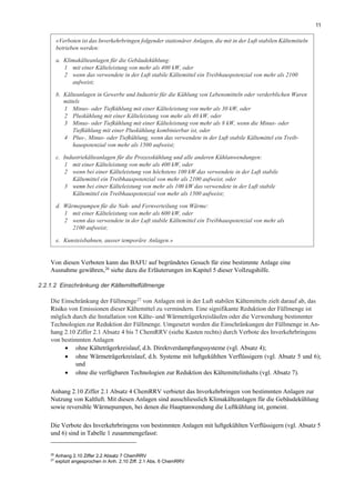 11
Von diesen Verboten kann das BAFU auf begründetes Gesuch für eine bestimmte Anlage eine
Ausnahme gewähren,26 siehe dazu die Erläuterungen im Kapitel 5 dieser Vollzugshilfe.
2.2.1.2 Einschränkung der Kältemittelfüllmenge
Die Einschränkung der Füllmenge27 von Anlagen mit in der Luft stabilen Kältemitteln zielt darauf ab, das
Risiko von Emissionen dieser Kältemittel zu vermindern. Eine signifikante Reduktion der Füllmenge ist
möglich durch die Installation von Kälte- und Wärmeträgerkreisläufen oder die Verwendung bestimmter
Technologien zur Reduktion der Füllmenge. Umgesetzt werden die Einschränkungen der Füllmenge in An-
hang 2.10 Ziffer 2.1 Absatz 4 bis 7 ChemRRV (siehe Kasten rechts) durch Verbote des Inverkehrbringens
von bestimmten Anlagen
• ohne Kälteträgerkreislauf, d.h. Direktverdampfungssysteme (vgl. Absatz 4);
• ohne Wärmeträgerkreislauf, d.h. Systeme mit luftgekühlten Verflüssigern (vgl. Absatz 5 und 6);
und
• ohne die verfügbaren Technologien zur Reduktion des Kältemittelinhalts (vgl. Absatz 7).
Anhang 2.10 Ziffer 2.1 Absatz 4 ChemRRV verbietet das Inverkehrbringen von bestimmten Anlagen zur
Nutzung von Kaltluft. Mit diesen Anlagen sind ausschliesslich Klimakälteanlagen für die Gebäudekühlung
sowie reversible Wärmepumpen, bei denen die Hauptanwendung die Luftkühlung ist, gemeint.
Die Verbote des Inverkehrbringens von bestimmten Anlagen mit luftgekühlten Verflüssigern (vgl. Absatz 5
und 6) sind in Tabelle 1 zusammengefasst:
26
Anhang 2.10 Ziffer 2.2 Absatz 7 ChemRRV
27
explizit angesprochen in Anh. 2.10 Ziff. 2.1 Abs. 6 ChemRRV
«Verboten ist das Inverkehrbringen folgender stationärer Anlagen, die mit in der Luft stabilen Kältemitteln
betrieben werden:
a. Klimakälteanlagen für die Gebäudekühlung:
1 mit einer Kälteleistung von mehr als 400 kW, oder
2 wenn das verwendete in der Luft stabile Kältemittel ein Treibhauspotenzial von mehr als 2100
aufweist;
b. Kälteanlagen in Gewerbe und Industrie für die Kühlung von Lebensmitteln oder verderblichen Waren
mittels
1 Minus- oder Tiefkühlung mit einer Kälteleistung von mehr als 30 kW, oder
2 Pluskühlung mit einer Kälteleistung von mehr als 40 kW, oder
3 Minus- oder Tiefkühlung mit einer Kälteleistung von mehr als 8 kW, wenn die Minus- oder
Tiefkühlung mit einer Pluskühlung kombinierbar ist, oder
4 Plus-, Minus- oder Tiefkühlung, wenn das verwendete in der Luft stabile Kältemittel ein Treib-
hauspotenzial von mehr als 1500 aufweist;
c. Industriekälteanlagen für die Prozesskühlung und alle anderen Kühlanwendungen:
1 mit einer Kälteleistung von mehr als 400 kW, oder
2 wenn bei einer Kälteleistung von höchstens 100 kW das verwendete in der Luft stabile
Kältemittel ein Treibhauspotenzial von mehr als 2100 aufweist, oder
3 wenn bei einer Kälteleistung von mehr als 100 kW das verwendete in der Luft stabile
Kältemittel ein Treibhauspotenzial von mehr als 1500 aufweist;
d. Wärmepumpen für die Nah- und Fernverteilung von Wärme:
1 mit einer Kälteleistung von mehr als 600 kW, oder
2 wenn das verwendete in der Luft stabile Kältemittel ein Treibhauspotenzial von mehr als
2100 aufweist;
e. Kunsteisbahnen, ausser temporäre Anlagen.»
 