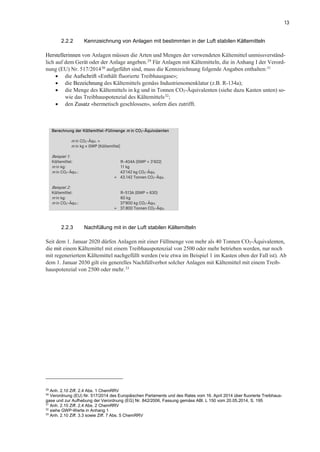 13
2.2.2 Kennzeichnung von Anlagen mit bestimmten in der Luft stabilen Kältemitteln
Herstellerinnen von Anlagen müssen die Arten und Mengen der verwendeten Kältemittel unmissverständ-
lich auf dem Gerät oder der Anlage angeben.29
Für Anlagen mit Kältemitteln, die in Anhang I der Verord-
nung (EU) Nr. 517/201430
aufgeführt sind, muss die Kennzeichnung folgende Angaben enthalten:31
• die Aufschrift «Enthält fluorierte Treibhausgase»;
• die Bezeichnung des Kältemittels gemäss Industrienomenklatur (z.B. R-134a);
• die Menge des Kältemittels in kg und in Tonnen CO2-Äquivalenten (siehe dazu Kasten unten) so-
wie das Treibhauspotenzial des Kältemittels32;
• den Zusatz «hermetisch geschlossen», sofern dies zutrifft.
Berechnung der Kältemittel-Füllmenge m in CO2-Äquivalenten
m in CO2-Äqu. =
m in kg × GWP (Kältemittel)
Beispiel 1:
Kältemittel: R-404A (GWP = 3'922)
m in kg: 11 kg
m in CO2-Äqu.: 43'142 kg CO2-Äqu.
= 43.142 Tonnen CO2-Äqu.
Beispiel 2:
Kältemittel: R-513A (GWP = 630)
m in kg: 60 kg
m in CO2-Äqu.: 37'800 kg CO2-Äqu.
= 37.800 Tonnen CO2-Äqu.
2.2.3 Nachfüllung mit in der Luft stabilen Kältemitteln
Seit dem 1. Januar 2020 dürfen Anlagen mit einer Füllmenge von mehr als 40 Tonnen CO2-Äquivalenten,
die mit einem Kältemittel mit einem Treibhauspotenzial von 2500 oder mehr betrieben werden, nur noch
mit regeneriertem Kältemittel nachgefüllt werden (wie etwa im Beispiel 1 im Kasten oben der Fall ist). Ab
dem 1. Januar 2030 gilt ein generelles Nachfüllverbot solcher Anlagen mit Kältemittel mit einem Treib-
hauspotenzial von 2500 oder mehr.33
29
Anh. 2.10 Ziff. 2.4 Abs. 1 ChemRRV
30
Verordnung (EU) Nr. 517/2014 des Europäischen Parlaments und des Rates vom 16. April 2014 über fluorierte Treibhaus-
gase und zur Aufhebung der Verordnung (EG) Nr. 842/2006, Fassung gemäss ABl. L 150 vom 20.05.2014, S. 195
31
Anh. 2.10 Ziff. 2.4 Abs. 2 ChemRRV
32
siehe GWP-Werte in Anhang 1
33
Anh. 2.10 Ziff. 3.3 sowie Ziff. 7 Abs. 5 ChemRRV
 