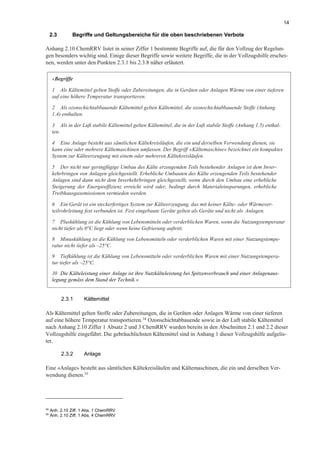 14
2.3 Begriffe und Geltungsbereiche für die oben beschriebenen Verbote
Anhang 2.10 ChemRRV listet in seiner Ziffer 1 bestimmte Begriffe auf, die für den Vollzug der Regelun-
gen besonders wichtig sind. Einige dieser Begriffe sowie weitere Begriffe, die in der Vollzugshilfe erschei-
nen, werden unter den Punkten 2.3.1 bis 2.3.8 näher erläutert.
2.3.1 Kältemittel
Als Kältemittel gelten Stoffe oder Zubereitungen, die in Geräten oder Anlagen Wärme von einer tieferen
auf eine höhere Temperatur transportieren.34
Ozonschichtabbauende sowie in der Luft stabile Kältemittel
nach Anhang 2.10 Ziffer 1 Absatz 2 und 3 ChemRRV wurden bereits in den Abschnitten 2.1 und 2.2 dieser
Vollzugshilfe eingeführt. Die gebräuchlichsten Kältemittel sind in Anhang 1 dieser Vollzugshilfe aufgelis-
tet.
2.3.2 Anlage
Eine «Anlage» besteht aus sämtlichen Kältekreisläufen und Kältemaschinen, die ein und derselben Ver-
wendung dienen.35
34
Anh. 2.10 Ziff. 1 Abs. 1 ChemRRV
35
Anh. 2.10 Ziff. 1 Abs. 4 ChemRRV
«Begriffe
1 Als Kältemittel gelten Stoffe oder Zubereitungen, die in Geräten oder Anlagen Wärme von einer tieferen
auf eine höhere Temperatur transportieren.
2 Als ozonschichtabbauende Kältemittel gelten Kältemittel, die ozonschichtabbauende Stoffe (Anhang
1.4) enthalten.
3 Als in der Luft stabile Kältemittel gelten Kältemittel, die in der Luft stabile Stoffe (Anhang 1.5) enthal-
ten.
4 Eine Anlage besteht aus sämtlichen Kältekreisläufen, die ein und derselben Verwendung dienen, sie
kann eine oder mehrere Kältemaschinen umfassen. Der Begriff «Kältemaschine» bezeichnet ein kompaktes
System zur Kälteerzeugung mit einem oder mehreren Kältekreisläufen.
5 Der nicht nur geringfügige Umbau des Kälte erzeugenden Teils bestehender Anlagen ist dem Inver-
kehrbringen von Anlagen gleichgestellt. Erhebliche Umbauten des Kälte erzeugenden Teils bestehender
Anlagen sind dann nicht dem Inverkehrbringen gleichgestellt, wenn durch den Umbau eine erhebliche
Steigerung der Energieeffizienz erreicht wird oder, bedingt durch Materialeinsparungen, erhebliche
Treibhausgasemissionen vermieden werden.
6 Ein Gerät ist ein steckerfertiges System zur Kälteerzeugung, das mit keiner Kälte- oder Wärmever-
teilrohrleitung fest verbunden ist. Fest eingebaute Geräte gelten als Geräte und nicht als Anlagen.
7 Pluskühlung ist die Kühlung von Lebensmitteln oder verderblichen Waren, wenn die Nutzungstemperatur
nicht tiefer als 0°C liegt oder wenn keine Gefrierung auftritt.
8 Minuskühlung ist die Kühlung von Lebensmitteln oder verderblichen Waren mit einer Nutzungstempe-
ratur nicht tiefer als –25°C.
9 Tiefkühlung ist die Kühlung von Lebensmitteln oder verderblichen Waren mit einer Nutzungstempera-
tur tiefer als –25°C.
10 Die Kälteleistung einer Anlage ist ihre Nutzkälteleistung bei Spitzenverbrauch und einer Anlagenaus-
legung gemäss dem Stand der Technik.»
 
