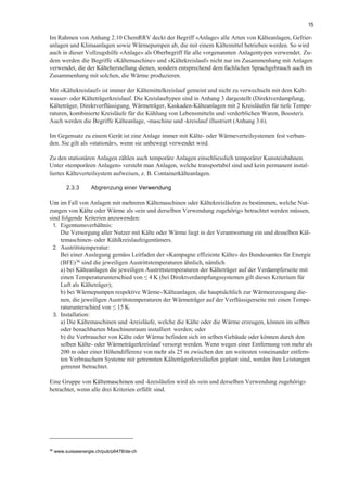 15
Im Rahmen von Anhang 2.10 ChemRRV deckt der Begriff «Anlage» alle Arten von Kälteanlagen, Gefrier-
anlagen und Klimaanlagen sowie Wärmepumpen ab, die mit einem Kältemittel betrieben werden. So wird
auch in dieser Vollzugshilfe «Anlage» als Oberbegriff für alle vorgenannten Anlagentypen verwendet. Zu-
dem werden die Begriffe «Kältemaschine» und «Kältekreislauf» nicht nur im Zusammenhang mit Anlagen
verwendet, die der Kälteherstellung dienen, sondern entsprechend dem fachlichen Sprachgebrauch auch im
Zusammenhang mit solchen, die Wärme produzieren.
Mit «Kältekreislauf» ist immer der Kältemittelkreislauf gemeint und nicht zu verwechseln mit dem Kalt-
wasser- oder Kälteträgerkreislauf. Die Kreislauftypen sind in Anhang 3 dargestellt (Direktverdampfung,
Kälteträger, Direktverflüssigung, Wärmeträger, Kaskaden-Kälteanlagen mit 2 Kreisläufen für tiefe Tempe-
raturen, kombinierte Kreisläufe für die Kühlung von Lebensmitteln und verderblichen Waren, Booster).
Auch werden die Begriffe Kälteanlage, -maschine und -kreislauf illustriert (Anhang 3.6).
Im Gegensatz zu einem Gerät ist eine Anlage immer mit Kälte- oder Wärmeverteilsystemen fest verbun-
den. Sie gilt als «stationär», wenn sie unbewegt verwendet wird.
Zu den stationären Anlagen zählen auch temporäre Anlagen einschliesslich temporärer Kunsteisbahnen.
Unter «temporären Anlagen» versteht man Anlagen, welche transportabel sind und kein permanent instal-
liertes Kälteverteilsystem aufweisen, z. B. Containerkälteanlagen.
2.3.3 Abgrenzung einer Verwendung
Um im Fall von Anlagen mit mehreren Kältemaschinen oder Kältekreisläufen zu bestimmen, welche Nut-
zungen von Kälte oder Wärme als «ein und derselben Verwendung zugehörig» betrachtet werden müssen,
sind folgende Kriterien anzuwenden:
1. Eigentumsverhältnis:
Die Versorgung aller Nutzer mit Kälte oder Wärme liegt in der Verantwortung ein und desselben Käl-
temaschinen- oder Kühlkreislaufeigentümers.
2. Austrittstemperatur:
Bei einer Auslegung gemäss Leitfaden der «Kampagne effiziente Kälte» des Bundesamtes für Energie
(BFE)36 sind die jeweiligen Austrittstemperaturen ähnlich, nämlich
a) bei Kälteanlagen die jeweiligen Austrittstemperaturen der Kälteträger auf der Verdampferseite mit
einen Temperaturunterschied von ≤ 4 K (bei Direktverdampfungssystemen gilt dieses Kriterium für
Luft als Kälteträger);
b) bei Wärmepumpen respektive Wärme-/Kälteanlagen, die hauptsächlich zur Wärmeerzeugung die-
nen, die jeweiligen Austrittstemperaturen der Wärmeträger auf der Verflüssigerseite mit einen Tempe-
raturunterschied von ≤ 15 K.
3. Installation:
a) Die Kältemaschinen und -kreisläufe, welche die Kälte oder die Wärme erzeugen, können im selben
oder benachbarten Maschinenraum installiert werden; oder
b) die Verbraucher von Kälte oder Wärme befinden sich im selben Gebäude oder können durch den
selben Kälte- oder Wärmeträgerkreislauf versorgt werden. Wenn wegen einer Entfernung von mehr als
200 m oder einer Höhendifferenz von mehr als 25 m zwischen den am weitesten voneinander entfern-
ten Verbrauchern Systeme mit getrennten Kälteträgerkreisläufen geplant sind, werden ihre Leistungen
getrennt betrachtet.
Eine Gruppe von Kältemaschinen und -kreisläufen wird als «ein und derselben Verwendung zugehörig»
betrachtet, wenn alle drei Kriterien erfüllt sind.
36
www.suisseenergie.ch/pub/p6478/de-ch
 