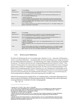 16
2.3.4 Berechnung der Kälteleistung
Die Höhe der Kälteleistung für eine Verwendung (siehe Abschnitt 2.3.3) ist – neben dem Treibhauspoten-
zial des verwendeten Kältemittels – entscheidend dafür, ob das Inverkehrbringen einer Anlage mit einem in
der Luft stabilen Kältemittel zulässig ist.37
Die Kälteleistung einer Anlage wird definiert als ihre Nutzkälte-
leistung Q0K
38 bei Spitzenverbrauch und einer Anlagenauslegung gemäss dem Stand der Technik.39
Zum
Stand der Technik gehören hier insbesondere die Einhaltung der Temperaturdifferenzen beim Auslegungs-
punkt gemäss Leitfaden der «Kampagne effiziente Kälte» des BFE sowie bei Klimaanwendungen in Ge-
bäuden mit Personenbelegung (Büro, Schule, Wohnraum usw.) die Einhaltung der Anforderungen an die
Kaltwassertemperatur40
und das Raumklima41
. Die Nutzkälteleistung bezieht sich auf die Kälteerzeugung
und nicht auf die Gesamtleistung der installierten Kälteverbraucher. Letztere ist von der Bemessung der
Gleichzeitigkeitsfaktoren abhängig, welche nicht Gegenstand der ChemRRV sind.
Sollte für Wärmepumpen keine Angabe für Q0K zur Verfügung stehen, so kann diese näherungsweise be-
stimmt werden als die Differenz der Wärmeerzeugerleistung des Verflüssigers (QH) und der elektrischen
Leistungsaufnahme des Verdichters (Pel) beim Auslegungspunkt:
Q0K = QH - Pel
37
gemäss Anh. 2.10 Ziff. 2.1 Abs. 3 Bst. a-d ChemRRV
38
Der Index K hinter der Kälteleistung Q0 verdeutlicht, dass es sich um die Kälteleistung bei effektiven Bedingun-
gen der Anlage handelt (siehe z.B. Abschnitt 42.5 in Breidenbach (2014): Der Kälteanlagenbauer – Band 2:
Grundlagen der Kälteanwendung. 6. überarbeitete Auflage).
39
gemäss Anh. 2.10 Ziff. 1 Abs. 10 ChemRRV
40
gemäss der Norm SIA 382/1 (2014) Ziff. 5.6.1.3. Diese Norm kann kostenlos eingesehen und gegen Bezahlung
bezogen werden bei der Schweizerischen Normenvereinigung (SNV), Bürglistrasse 29, 8400 Winterthur,
www.snv.ch.
41
gemäss der Norm SIA 180 (2014) Ziff. 2.4.1 (Raumtemperatur) und 3.5.1.4 (Raumluftfeuchte). Diese Norm kann
kostenlos eingesehen und gegen Bezahlung bezogen werden bei der Schweizerischen Normenvereinigung (SNV),
Bürglistrasse 29, 8400 Winterthur, www.snv.ch.
Beispiel 1: 2 Verwendungen
Kältemaschine 1 400 kW Nutzkälteleistung für die Gebäudekühlung mit einer Kaltwasseraustrittstempera-
tur von 14°C und separater Kälteverteilung.
Kältemaschine 2 300 kW Nutzkälteleistung für Prozesskälte mit einer Kaltwasseraustrittstemperatur von
8°C und separater Kälteverteilung.
Auswertung 1. gleicher Eigentümer;
2. nicht der gleiche Verwendungszweck (denn keine gleiche Verwendung gemäss Norm,
und auch die Auslegungstemperaturen sind mit einem Unterschied von 6 K nicht ähnlich);
3. gleiche Installation (denn die Anlagen können im selben oder benachbarten Maschinen-
raum installiert werden).
Fazit Punkt 2 erfüllt die Kriterien für eine gleiche Verwendung nicht, d.h. die beiden Anlagen sind
getrennt voneinander zu betrachten.
Beispiel 2: 1 Verwendung
Kältemaschine 1 400 kW Nutzkälteleistung für Komfortklima mit einer Kaltwasseraustrittstemperatur von
14 °C und gemeinsamer Kälteverteilung. Aufstellung in der Dachzentrale.
Kältemaschine 2 300 kW Nutzkälteleistung für Prozesskälte mit einer Kaltwasseraustrittstemperatur von
12 °C und gemeinsamer Kälteverteilung. Aufstellung im 2.UG.
Auswertung 1. gleicher Eigentümer;
2. gleicher Verwendungszweck (denn die Auslegungstemperaturen sind mit einem Unter-
schied von 2 K ähnlich);
3. gleiche Installation (denn die Verbraucher können über ein gemeinsames System versorgt
werden).
Fazit Alle drei Punkte erfüllen die Kriterien für eine gleiche Verwendung, d.h. die beiden Anlagen
müssen als eine gemeinsame Anlage mit 700 kW Kälteleistung betrachtet werden. Die An-
lagen müssen mit in der Luft nicht stabilen Kältemitteln in Verkehr gebracht werden.
 