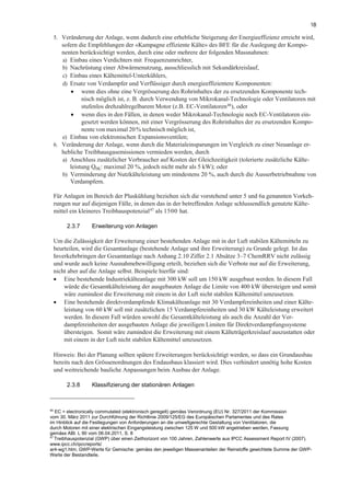 18
5. Veränderung der Anlage, wenn dadurch eine erhebliche Steigerung der Energieeffizienz erreicht wird,
sofern die Empfehlungen der «Kampagne effiziente Kälte» des BFE für die Auslegung der Kompo-
nenten berücksichtigt werden, durch eine oder mehrere der folgenden Massnahmen:
a) Einbau eines Verdichters mit Frequenzumrichter,
b) Nachrüstung einer Abwärmenutzung, ausschliesslich mit Sekundärkreislauf,
c) Einbau eines Kältemittel-Unterkühlers,
d) Ersatz von Verdampfer und Verflüssiger durch energieeffizientere Komponenten:
• wenn dies ohne eine Vergrösserung des Rohrinhaltes der zu ersetzenden Komponente tech-
nisch möglich ist, z. B. durch Verwendung von Mikrokanal-Technologie oder Ventilatoren mit
stufenlos drehzahlregelbarem Motor (z.B. EC-Ventilatoren46
), oder
• wenn dies in den Fällen, in denen weder Mikrokanal-Technologie noch EC-Ventilatoren ein-
gesetzt werden können, mit einer Vergrösserung des Rohrinhaltes der zu ersetzenden Kompo-
nente von maximal 20% technisch möglich ist,
e) Einbau von elektronischen Expansionsventilen;
6. Veränderung der Anlage, wenn durch die Materialeinsparungen im Vergleich zu einer Neuanlage er-
hebliche Treibhausgasemissionen vermieden werden, durch
a) Anschluss zusätzlicher Verbraucher auf Kosten der Gleichzeitigkeit (tolerierte zusätzliche Kälte-
leistung Q0K: maximal 20 %, jedoch nicht mehr als 5 kW); oder
b) Verminderung der Nutzkälteleistung um mindestens 20 %, auch durch die Ausserbetriebnahme von
Verdampfern.
Für Anlagen im Bereich der Pluskühlung beziehen sich die vorstehend unter 5 und 6a genannten Vorkeh-
rungen nur auf diejenigen Fälle, in denen das in der betreffenden Anlage schlussendlich genutzte Kälte-
mittel ein kleineres Treibhauspotenzial47
als 1500 hat.
2.3.7 Erweiterung von Anlagen
Um die Zulässigkeit der Erweiterung einer bestehenden Anlage mit in der Luft stabilen Kältemitteln zu
beurteilen, wird die Gesamtanlage (bestehende Anlage und ihre Erweiterung) zu Grunde gelegt. Ist das
Inverkehrbringen der Gesamtanlage nach Anhang 2.10 Ziffer 2.1 Absätze 3–7 ChemRRV nicht zulässig
und wurde auch keine Ausnahmebewilligung erteilt, beziehen sich die Verbote nur auf die Erweiterung,
nicht aber auf die Anlage selbst. Beispiele hierfür sind:
• Eine bestehende Industriekälteanlage mit 300 kW soll um 150 kW ausgebaut werden. In diesem Fall
würde die Gesamtkälteleistung der ausgebauten Anlage die Limite von 400 kW übersteigen und somit
wäre zumindest die Erweiterung mit einem in der Luft nicht stabilen Kältemittel umzusetzen.
• Eine bestehende direktverdampfende Klimakälteanlage mit 30 Verdampfereinheiten und einer Kälte-
leistung von 60 kW soll mit zusätzlichen 15 Verdampfereinheiten und 30 kW Kälteleistung erweitert
werden. In diesem Fall würden sowohl die Gesamtkälteleistung als auch die Anzahl der Ver-
dampfereinheiten der ausgebauten Anlage die jeweiligen Limiten für Direktverdampfungssysteme
übersteigen. Somit wäre zumindest die Erweiterung mit einem Kälteträgerkreislauf auszustatten oder
mit einem in der Luft nicht stabilen Kältemittel umzusetzen.
Hinweis: Bei der Planung sollten spätere Erweiterungen berücksichtigt werden, so dass ein Grundausbau
bereits nach den Grössenordnungen des Endausbaus klassiert wird. Dies verhindert unnötig hohe Kosten
und weitreichende bauliche Anpassungen beim Ausbau der Anlage.
2.3.8 Klassifizierung der stationären Anlagen
46
EC = electronically commutated (elektronisch geregelt) gemäss Verordnung (EU) Nr. 327/2011 der Kommission
vom 30. März 2011 zur Durchführung der Richtlinie 2009/125/EG des Europäischen Parlamentes und des Rates
im Hinblick auf die Festlegungen von Anforderungen an die umweltgerechte Gestaltung von Ventilatoren, die
durch Motoren mit einer elektrischen Eingangsleistung zwischen 125 W und 500 kW angetrieben werden, Fassung
gemäss ABl. L 90 vom 06.04.2011, S. 8
47
Treibhauspotenzial (GWP) über einen Zeithorizont von 100 Jahren, Zahlenwerte aus IPCC Assessment Report IV (2007).
www.ipcc.ch/ipccreports/
ar4-wg1.htm; GWP-Werte für Gemische: gemäss den jeweiligen Massenanteilen der Reinstoffe gewichtete Summe der GWP-
Werte der Bestandteile.
 