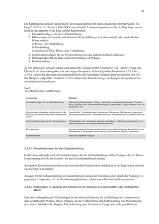 19
Die Kältetechnik umfasst verschiedene Anwendungsgebiete mit unterschiedlichen Anforderungen. An-
hang 2.10 Ziffer 2.1 Absatz 3 ChemRRV unterscheidet 5 Anwendungsbereiche für die Regelung von sta-
tionären Anlagen mit in der Luft stabilen Kältemitteln:
1. Klimakälteanlagen für die Gebäudekühlung;
2. Kälteanlagen in Gewerbe und Industrie für die Kühlung von Lebensmitteln oder verderblichen
Waren mittels:
a) Minus- oder Tiefkühlung,
b) Pluskühlung,
c) kombinierte Plus- Minus- oder Tiefkühlung;
3. Industriekälteanlagen für die Prozesskühlung und alle anderen Kühlanwendungen;
4. Wärmepumpen für die Nah- und Fernverteilung von Wärme;
5. Kunsteisbahnen.
Zu den stationären Anlagen zählen auch temporäre Anlagen (siehe Abschnitt 2.3.2). Tabelle 3 zeigt eine
Übersicht der Anwendungsbereiche mit einigen Beispielen. In den folgenden Abschnitten 2.3.8.1 bis
2.3.8.5 werden die einzelnen Anwendungsbereiche der stationären Anlagen näher beschrieben und wei-
tere Beispiele aufgeführt. Abschnitt 2.3.8.6 erläutert die Klassifizierung von Anlagen, die mehreren An-
wendungsbereichen dienen.
Tab. 3
Anwendungsbereiche von Kälteanlagen.
2.3.8.1 Klimakälteanlagen für die Gebäudekühlung
In den Anwendungsbereich «Klimakälteanlagen für die Gebäudekühlung» fallen Anlagen, die der Raum-
klimatisierung sowohl im Komfort- als auch im Industriebereich dienen.
Anlagen im Komfortbereich dienen der menschlichen Behaglichkeit und decken in der Regel einen saisonal
wechselnden Kältebedarf.
Anlagen für die Gebäudekühlung im Industriebereich dienen der Einhaltung einer durch die Nutzung vor-
gegebenen Temperatur, z.B. in Dienstleistungsbetrieben, Labors sowie Rechen- und Datenzentren.
2.3.8.2 Kälteanlagen in Gewerbe und Industrie für die Kühlung von Lebensmitteln oder verderblichen
Waren
Zum Anwendungsbereich «Kälteanlagen in Gewerbe und Industrie für die Kühlung von Lebensmitteln
oder verderblichen Waren» zählen Anlagen, die der Vorbereitung und Aufbewahrung von Produkten die-
nen, deren Haltbarkeit bei längerer Überschreitung einer bestimmten Temperatur nicht gewährleistet
Anwendung Beispiele
Klimakälteanlagen für die Gebäudekühlung Menschliche Behaglichkeit in Wohn-, Geschäfts- und Verwaltungsbauten, Theatern,
Kinos, Spitälern usw.; Raumkonditionierung in Lagerhäusern, Labors, Rechen- und Da-
tenzentren, usw.
Kälteanlagen in Gewerbe und Industrie für die
Kühlung von Lebensmitteln oder verderblichen
Waren
Supermärkte, Tankstellenshops, Restaurants, Bäckereien, Metzgereien, Lagerung in
der Lebensmittelindustrie, chemischen Industrie, Pharmaindustrie, Landwirtschaft usw.
Industriekälteanlagen für die Prozesskühlung Prozesskälte in der chemischen Industrie, Spritzguss- und Werkzeugmaschinen, Pro-
duktionsprozesse in der Lebensmittelindustrie usw.
Wärmepumpen saisonal betriebene Anlagen zur Bereitstellung von Komfortwärme, Bereitstellung von
Warmwasser in Siedlungen, Prozesswärme im industriellen Bereich, Fernwärme
Kunsteisbahnen Feste und temporäre Anlagen
 