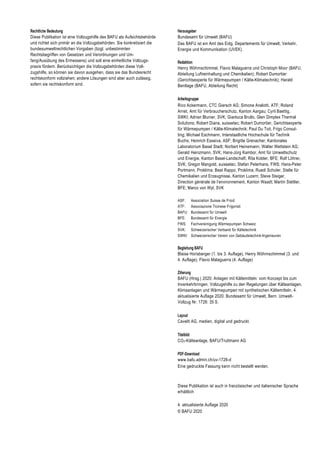 Rechtliche Bedeutung
Diese Publikation ist eine Vollzugshilfe des BAFU als Aufsichtsbehörde
und richtet sich primär an die Vollzugsbehörden. Sie konkretisiert die
bundesumweltrechtlichen Vorgaben (bzgl. unbestimmten
Rechtsbegriffen von Gesetzen und Verordnungen und Um-
fang/Ausübung des Ermessens) und soll eine einheitliche Vollzugs-
praxis fördern. Berücksichtigen die Vollzugsbehörden diese Voll-
zugshilfe, so können sie davon ausgehen, dass sie das Bundesrecht
rechtskonform vollziehen; andere Lösungen sind aber auch zulässig,
sofern sie rechtskonform sind.
Herausgeber
Bundesamt für Umwelt (BAFU)
Das BAFU ist ein Amt des Eidg. Departements für Umwelt, Verkehr,
Energie und Kommunikation (UVEK).
Redaktion
Henry Wöhrnschimmel, Flavio Malaguerra und Christoph Moor (BAFU,
Abteilung Luftreinhaltung und Chemikalien); Robert Dumortier
(Gerichtsexperte für Wärmepumpen / Kälte-Klimatechnik); Harald
Bentlage (BAFU, Abteilung Recht)
Arbeitsgruppe
Rico Ackermann, CTC Giersch AG; Simone Anelotti, ATF; Roland
Arnet, Amt für Verbraucherschutz, Kanton Aargau; Cyril Baettig,
SWKI; Adrian Blunier, SVK; Gianluca Brullo, Glen Dimplex Thermal
Solutions; Robert Diana, suissetec; Robert Dumortier, Gerichtsexperte
für Wärmepumpen / Kälte-Klimatechnik; Paul Du Toit, Frigo Consul-
ting; Michael Eschmann, Interstaatliche Hochschule für Technik
Buchs; Heinrich Esseiva, ASF; Brigitte Grenacher, Kantonales
Laboratorium Basel Stadt; Norbert Heinemann, Walter Wettstein AG;
Gerald Heinzmann, SVK; Hans-Jürg Kambor, Amt für Umweltschutz
und Energie, Kanton Basel-Landschaft; Rita Kobler, BFE; Rolf Löhrer,
SVK; Gregor Mangold, suissetec; Stefan Peterhans, FWS; Hans-Peter
Portmann, Proklima; Beat Rappo, Proklima; Ruedi Schuler, Stelle für
Chemikalien und Erzeugnisse, Kanton Luzern; Steve Steiger,
Direction générale de l’environnement, Kanton Waadt; Martin Stettler,
BFE; Marco von Wyl, SVK
ASF: Association Suisse de Froid
ATF: Associazione Ticinese Frigoristi
BAFU: Bundesamt für Umwelt
BFE: Bundesamt für Energie
FWS: Fachvereinigung Wärmepumpen Schweiz
SVK: Schweizerischer Verband für Kältetechnik
SWKI: Schweizerischer Verein von Gebäudetechnik-Ingenieuren
Begleitung BAFU
Blaise Horisberger (1. bis 3. Auflage), Henry Wöhrnschimmel (3. und
4. Auflage), Flavio Malaguerra (4. Auflage)
Zitierung
BAFU (Hrsg.) 2020: Anlagen mit Kältemitteln: vom Konzept bis zum
Inverkehrbringen. Vollzugshilfe zu den Regelungen über Kälteanlagen,
Klimaanlagen und Wärmepumpen mit synthetischen Kältemitteln. 4.
aktualisierte Auflage 2020. Bundesamt für Umwelt, Bern. Umwelt-
Vollzug Nr. 1726: 35 S.
Layout
Cavelti AG, medien, digital und gedruckt.
Titelbild
CO2-Kälteanlage, BAFU/Truttmann AG
PDF-Download
www.bafu.admin.ch/uv-1726-d
Eine gedruckte Fassung kann nicht bestellt werden.
Diese Publikation ist auch in französischer und italienischer Sprache
erhältlich
4. aktualisierte Auflage 2020
© BAFU 2020
 
