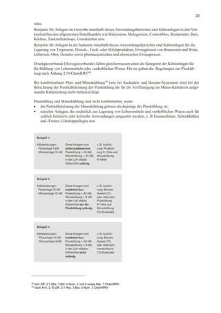 20
wäre.
Beispiele für Anlagen im Gewerbe innerhalb dieses Anwendungsbereiches sind Kälteanlagen in den Ver-
kaufsstellen des allgemeinen Detailhandels wie Bäckereien, Metzgereien, Comestibles, Restaurants, Bars,
Küchen, Tankstellenshops, Grossküchen usw.
Beispiele für Anlagen in der Industrie innerhalb dieses Anwendungsbereiches sind Kälteanlagen für die
Lagerung von Teigwaren, Fleisch-, Fisch- oder Milchprodukten, Erzeugnissen von Brauereien und Wein-
kellereien, Obst, Gemüse sowie pharmazeutischen und chemischen Erzeugnissen.
Druckgasverbunde (Heissgasverbunde) fallen gleichermassen unter die Kategorie der Kälteanlagen für
die Kühlung von Lebensmitteln oder verderblichen Waren. Für sie gelten die Regelungen zur Plusküh-
lung nach Anhang 2.10 ChemRRV48
.
Bei kombinierbarer Plus- und Minuskühlung49
(wie bei Kaskaden- und Booster-Systemen) wird bei der
Berechnung der Nutzkälteleistung der Pluskühlung die für die Verflüssigung im Minus-Kältekreis aufge-
wandte Kälteleistung nicht berücksichtigt.
Pluskühlung und Minuskühlung sind nicht kombinierbar, wenn:
• die Nutzkälteleistung der Minuskühlung grösser als diejenige der Pluskühlung ist;
• einzelne Anlagen, die zusätzlich zur Lagerung von Lebensmitteln und verderblichen Waren auch für
zeitlich limitierte oder kritische Anwendungen eingesetzt werden, z. B Eismaschinen, Schockkühler
und -Froster, Gärstoppanlagen usw.
Beispiel 1:
Kälteleistungen: Diese Anlagen sind z. B. Ausfüh-
Plusanlage 5 kW nicht kombinierbar; rung: Plusküh-
Minusanlage 10 kW Pluskühlung < 40 kW; lung R-134a und
Minuskühlung < 30 kW; Minuskühlung
in der Luft stabile R-449A
Kältemittel zulässig
Beispiel 2:
Kälteleistungen: Diese Anlagen sind z. B. Ausfüh-
Plusanlage 15 kW kombinierbar; rung: Booster
Minusanlage 10 kW Pluskühlung < 40 kW; System CO2
Minuskühlung > 8 kW; oder alternativ
in der Luft stabile Pluskühlung
Kältemittel nur für R-134a und
Pluskühlung zulässig Minuskühlung
CO2 (Kaskade).
Beispiel 3:
Kälteleistungen: Diese Anlagen sind z. B. Ausfüh-
Plusanlage 41 kW kombinierbar; rung: Booster
Minusanlage 9 kW Pluskühlung > 40 kW; System CO2
Minuskühlung > 8 kW; oder alternativ
in der Luft stabilen transkritische
Kältemittel nicht CO2 (Kaskade)
zulässig.
48
dort Ziff. 2.1 Abs. 3 Bst. b Num. 2 und 4 sowie Abs. 7 ChemRRV
49
nach Anh. 2.10 Ziff. 2.1 Abs. 3 Bst. b Num. 3 ChemRRV
 