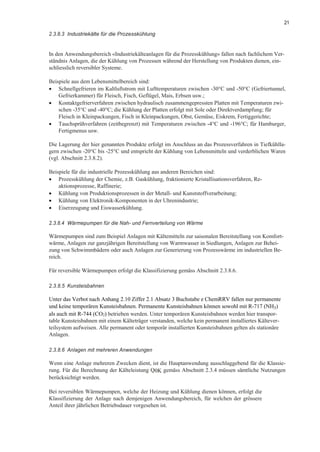 21
2.3.8.3 Industriekälte für die Prozesskühlung
In den Anwendungsbereich «Industriekälteanlagen für die Prozesskühlung» fallen nach fachlichem Ver-
ständnis Anlagen, die der Kühlung von Prozessen während der Herstellung von Produkten dienen, ein-
schliesslich reversibler Systeme.
Beispiele aus dem Lebensmittelbereich sind:
• Schnellgefrieren im Kaltluftstrom mit Lufttemperaturen zwischen -30°C und -50°C (Gefriertunnel,
Gefrierkammer) für Fleisch, Fisch, Geflügel, Mais, Erbsen usw.;
• Kontaktgefrierverfahren zwischen hydraulisch zusammengepressten Platten mit Temperaturen zwi-
schen -35°C und -40°C; die Kühlung der Platten erfolgt mit Sole oder Direktverdampfung; für
Fleisch in Kleinpackungen, Fisch in Kleinpackungen, Obst, Gemüse, Eiskrem, Fertiggerichte;
• Tauchsprühverfahren (zeitbegrenzt) mit Temperaturen zwischen -4°C und -196°C; für Hamburger,
Fertigmenus usw.
Die Lagerung der hier genannten Produkte erfolgt im Anschluss an das Prozessverfahren in Tiefkühlla-
gern zwischen -20°C bis -25°C und entspricht der Kühlung von Lebensmitteln und verderblichen Waren
(vgl. Abschnitt 2.3.8.2).
Beispiele für die industrielle Prozesskühlung aus anderen Bereichen sind:
• Prozesskühlung der Chemie, z.B. Gaskühlung, fraktionierte Kristallisationsverfahren, Re-
aktionsprozesse, Raffinerie;
• Kühlung von Produktionsprozessen in der Metall- und Kunststoffverarbeitung;
• Kühlung von Elektronik-Komponenten in der Uhrenindustrie;
• Eiserzeugung und Eiswasserkühlung.
2.3.8.4 Wärmepumpen für die Nah- und Fernverteilung von Wärme
Wärmepumpen sind zum Beispiel Anlagen mit Kältemitteln zur saisonalen Bereitstellung von Komfort-
wärme, Anlagen zur ganzjährigen Bereitstellung von Warmwasser in Siedlungen, Anlagen zur Behei-
zung von Schwimmbädern oder auch Anlagen zur Generierung von Prozesswärme im industriellen Be-
reich.
Für reversible Wärmepumpen erfolgt die Klassifizierung gemäss Abschnitt 2.3.8.6.
2.3.8.5 Kunsteisbahnen
Unter das Verbot nach Anhang 2.10 Ziffer 2.1 Absatz 3 Buchstabe e ChemRRV fallen nur permanente
und keine temporären Kunsteisbahnen. Permanente Kunsteisbahnen können sowohl mit R-717 (NH3)
als auch mit R-744 (CO2) betrieben werden. Unter temporären Kunsteisbahnen werden hier transpor-
table Kunsteisbahnen mit einem Kälteträger verstanden, welche kein permanent installiertes Kältever-
teilsystem aufweisen. Alle permanent oder temporär installierten Kunsteisbahnen gelten als stationäre
Anlagen.
2.3.8.6 Anlagen mit mehreren Anwendungen
Wenn eine Anlage mehreren Zwecken dient, ist die Hauptanwendung ausschlaggebend für die Klassie-
rung. Für die Berechnung der Kälteleistung Q0K gemäss Abschnitt 2.3.4 müssen sämtliche Nutzungen
berücksichtigt werden.
Bei reversiblen Wärmepumpen, welche der Heizung und Kühlung dienen können, erfolgt die
Klassifizierung der Anlage nach demjenigen Anwendungsbereich, für welchen der grössere
Anteil ihrer jährlichen Betriebsdauer vorgesehen ist.
 
