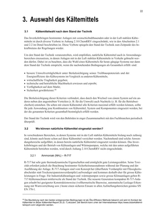 22
3. Auswahl des Kältemittels
3.1 Kältemittelwahl nach dem Stand der Technik
Das Inverkehrbringen bestimmter Anlagen mit ozonschichtabbauenden oder in der Luft stabilen Kälte-
mitteln ist durch diverse Verbote in Anhang 2.10 ChemRRV eingeschränkt, wie in den Abschnitten 2.1
und 2.2 im Detail beschrieben ist. Diese Verbote spiegeln den Stand der Technik zum Zeitpunkt des In-
krafttretens der Regelungen wieder.
Um den Stand der Technik voranzutreiben, wird empfohlen, natürliche Kältemittel auch in Anwendungs-
bereichen einzusetzen, in denen Anlagen mit in der Luft stabilen Kältemitteln in Verkehr gebracht wer-
den dürfen. Dabei ist zu beachten, dass die Wahl eines Kältemittels für heute gängige Systeme nur dann
dem Stand der Technik entspricht, wenn die nachstehenden Bedingungen als Gesamtheit erfüllt sind:
• bessere Umweltverträglichkeit unter Berücksichtigung seines Treibhauspotenzials und der
Energieeffizienz des Kältesystems im Vergleich zu anderen Kältemitteln;
• wirtschaftliche Tragbarkeit gegeben;
• technische und betriebliche Machbarkeit erwiesen und erprobt;
• Verfügbarkeit auf dem Markt;
• Sicherheit gewährleistet.50
Die Berücksichtigung dieser Kriterien verhindert, dass durch den Wechsel von einem System auf ein an-
deres neben den angestrebten Vorteilen (z. B. für die Umwelt) auch Nachteile (z. B. für die Betriebssi-
cherheit) entstehen. Da selten mit einem Kältemittel alle Kriterien maximal erfüllt werden können, sollte
für jede Anwendung jene Kombination von Kältemittel, System und Komponenten eingesetzt werden, bei
der die genannten Kriterien gesamthaft bestmöglich erfüllt werden.
Der Stand der Technik wird von den Behörden in enger Zusammenarbeit mit den Fachbranchen periodisch
überprüft.
3.2 Wo können natürliche Kältemittel eingesetzt werden?
In verschiedenen Bereichen, in denen Systeme mit in der Luft stabilen Kältemitteln bislang noch zulässig
sind, könnte auch heute schon auf diese Kältemittel verzichtet werden. Nachstehend sind solche Anwen-
dungsbereiche aufgeführt, in denen bereits natürliche Kältemittel eingesetzt werden können. Das Inver-
kehrbringen und der Betrieb von Kälteanlagen und Wärmepumpen, welche mit den unten aufgeführten
Kältemitteln betrieben werden, wird durch Anhang 2.10 ChemRRV nicht eingeschränkt.
3.2.1 Ammoniak (NH3) – R-717
R-717 hat sehr gute thermodynamische Eigenschaften und ermöglicht gute Leistungszahlen. Seine Toxi-
zität erfordert jedoch die Beachtung bestimmter Sicherheitsmassnahmen während der Planung und der
Ausführung der Anlage. R-717-Anlagen sind vom Konzept her (überflutete Verdampfer mit Flüssigkeits-
abscheider statt Trockenexpansionsverdampfer) aufwendiger und kommen deshalb eher für grosse Kälte-
leistungen in Frage. Für Industriekälteanlagen und -wärmepumpen sowie grosse Klimaanlagen gelten R-
717-Kältemaschinen mittlerweile als Stand der Technik. Die neueste Generation kompakter R-717-Anla-
gen erlaubt bei geeigneter Konstruktionsweise (vollhermetische Bauweise, automatische Leckage-Erken-
nung mit Warnvorrichtung usw.) heute einen sicheren Einsatz in allen Aufstellungsbereichen gemäss SN
EN 378-1.
50
Die Beurteilung nach den beiden erstgenannten Bedingungen ist als Öko-Effizienz Methode bekannt und wird im Kontext der
Kältemittel im Bitzer Kältemittel-Report 20 (S. 7) skizziert. Der Bericht kann unter der Internetadresse https://www.bitzerkältemit-
telreport.com/ abgerufen werden.
 