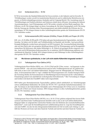 23
3.2.2 Kohlendioxid (CO2) – R-744
R-744 ist inzwischen das Standard-Kältemittel bei Grossverteilern, in der Industrie und im Gewerbe. R-
744-Kälteanlagen werden sowohl im transkritischen Bereich als auch in subkritischer Betriebsweise ein-
gesetzt, in Direktverdampfungssystemen, Kaskaden und im Umpump-Betrieb. Die Ausstattung neuer R-
744-Kälteanlagen mit Parallelverdichtern und Ejektoren erlaubt deren effiziente Anwendung bei höheren
Aussentemperaturen. Auch Wärmepumpen mit R-744 werden vermehrt auf dem Markt angeboten. Die
Effizienz von R-744-Anlagen hängt von deren Anwendung ab. Der hohe Energiegehalt von R-744 ermög-
licht die Nutzung der Abwärme hoher Wassertemperaturen und erhöht erheblich die Effizienz der Ge-
samtanlagen. R-744-Anlagen können in allen Aufstellungsbereichen gemäss der Sicherheitsnorm SN EN
378-1 betrieben werden.
3.2.3 Kohlenwasserstoffe (KW) Isobutan (R-600a), Propan (R-290) und Propen (R-1270)
KW, wie z. B. R-600a, R-290 und R-1270, haben sehr gute thermodynamische Eigenschaften, sind aber
brennbar. Sie haben sich für Kühl- und Tiefkühlschränke im Haushalt sehr bewährt. Auch gewerbliche
Kompakt-Kühlgeräte werden heute grösstenteils mit KW konzipiert. Bei Aussenaufstellung (ebenerdig
oder auf dem Dach) oder mit geeigneter Belüftung können KW bei Wärmepumpen und bei Kompaktkäl-
temaschinen für Kaltwasser oder andere Kälteträger (z. B. Glykol) mit geringem Risiko eingesetzt wer-
den. Auch mit R-290 betriebene Kaltwassersätze bis zu mehreren 100 kW Kälteleistung etablieren sich
zunehmend als Stand der Technik. KW-Anlagen können je nach Füllmenge in allen Aufstellungsberei-
chen gemäss SN EN 378-1 betrieben werden.
3.3 Wo können synthetische, in der Luft nicht stabile Kältemittel eingesetzt werden?
3.3.1 Teilhalogenierte Fluor-Olefine (HFO)
Teilhalogenierte-Fluor-Olefine (HFO), wie z. B. R-1234yf und R-1234ze, weisen – im Gegensatz zu den
meisten HFKW – eine sehr kurze Halbwertszeit und ein tiefes Treibhauspotenzial auf. Sie gehören des-
halb nicht zu den in der Luft stabilen Kältemitteln. Hingegen kann ihr Abbauprodukt, die Trifluoressig-
säure, in Konzentrationen über 0,1 mg/L schädlich für Wasserorganismen sein. Gemäss heutigem Stand
der Forschung bleiben die Konzentrationen in Oberflächengewässern basierend auf der vorhersehbaren
Einsatzmenge jedoch weit unterhalb der toxikologischen Schwellenwerte.51
Ihre Verwendung in Anlagen
und Geräten wird durch die ChemRRV daher nicht eingeschränkt.
HFO haben gute thermodynamische Eigenschaften, gehören jedoch mehrheitlich zur Sicherheitsgruppe
schwer entflammbarer Kältemittel, für welche die SN EN 738-1 spezifische Sicherheitsmassnahmen vor-
gibt. Sie können in der Industriekälte, Klimakälte und in Wärmepumpen (R-1234ze) sowie in Autoklima-
anlagen (R-1234yf) zum Einsatz kommen. HFO-Anlagen können in allen Aufstellungsbereichen gemäss
SN EN 378-1 betrieben werden.
3.3.2 Teilhalogenierte Fluor-Chlor-Olefine (HCFO)
Teilhalogenierte Fluor-Chlor-Olefine (HCFO), wie z. B. R-1233zd, gehören aufgrund ihrer kurzen Halb-
wertszeit und ihrem tiefen Treibhauspotenzial ebenfalls nicht zu den in der Luft stabilen Kältemitteln.
Hingegen fallen sie aufgrund ihrer chemischen Struktur unter die Definition der ozonschichtabbauenden
Kältemittel52
, wenn auch ihr Ozonabbaupotenzial verhältnismässig klein ist. Liegt das Ozonabbaupoten-
zial unter 0,0005, wie dies bei den obengenannten Kältemitteln der Fall ist (siehe auch Anhang 1), und
fehlt des Weiteren ein Ersatz nach dem Stand der Technik und sind die nach dem Stand der Technik ver-
51
Russel et al. (2012) TFA from HFO-1234yf: Accumulation and Aquatic Risk in Terminal Water Bodies. Environmental Toxicol-
ogy and Chemistry, Vol. 31, No. 9, pp. 1957 – 1965; Henne et al. (2012) Future Emissions and Atmospheric Fate of HFC-1234yf
from Mobile Air Conditioners in Europe. Environmental Science and Technology, Vol. 46, pp. 1650 – 1658.
52
gemäss Anh. 1.4 Ziff. 1 Abs. 1 Bst. b in Verbindung mit Anh. 2.10 Ziff. 1 Abs. 2 ChemRRV
 