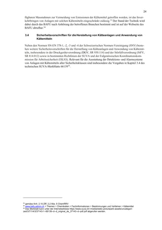 24
fügbaren Massnahmen zur Vermeidung von Emissionen der Kältemittel getroffen worden, ist das Inver-
kehrbringen von Anlagen mit solchen Kältemitteln eingeschränkt zulässig.53
Der Stand der Technik wird
dabei durch das BAFU nach Anhörung der betroffenen Branchen bestimmt und ist auf der Webseite des
BAFU abrufbar.54
3.4 Sicherheitsvorschriften für die Herstellung von Kälteanlagen und Anwendung von
Kältemitteln
Neben den Normen SN-EN 378-1, -2, -3 und -4 der Schweizerischen Normen-Vereinigung (SNV) beste-
hen weitere Sicherheitsvorschriften für die Herstellung von Kälteanlagen und Anwendung von Kältemit-
teln, insbesondere in der Druckgeräteverordnung (DGV, SR 930.114) und der Störfallverordnung (StFV,
SR 814.012) sowie in bestimmten Richtlinien der SUVA und der Eidgenössischen Koordinationskom-
mission für Arbeitssicherheit (EKAS). Relevant für die Ausstattung der Detektions- und Alarmsysteme
von Anlagen mit Kältemitteln aller Sicherheitsklassen sind insbesondere die Vorgaben in Kapitel 3.4 des
technischen SUVA-Merkblatts 6613955
.
53
gemäss Anh. 2.10 Ziff. 2.2 Abs. 6 ChemRRV
54
www.bafu.admin.ch > Themen > Chemikalien > Fachinformationen > Bestimmungen und Verfahren > Kältemittel
55
Das Merkblatt kann unter der Internetadresse https://www.suva.ch/-/media/static-picturepark-assets/uncategori-
zed/3/7/1/4/3/37143-1--66139--d--d_original_de_37143--d--pdf.pdf abgerufen werden.
 