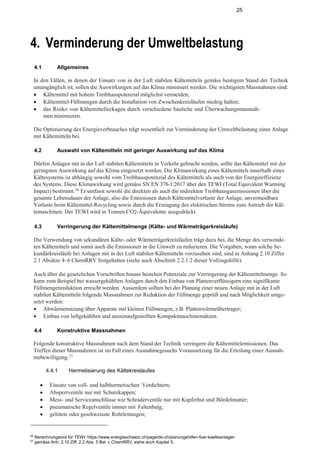 25
4. Verminderung der Umweltbelastung
4.1 Allgemeines
In den Fällen, in denen der Einsatz von in der Luft stabilen Kältemitteln gemäss heutigem Stand der Technik
unumgänglich ist, sollen die Auswirkungen auf das Klima minimiert werden. Die wichtigsten Massnahmen sind:
• Kältemittel mit hohem Treibhauspotenzial möglichst vermeiden;
• Kältemittel-Füllmengen durch die Installation von Zwischenkreisläufen niedrig halten;
• das Risiko von Kältemittelleckagen durch verschiedene bauliche und Überwachungsmassnah-
menminimieren.
Die Optimierung des Energieverbrauches trägt wesentlich zur Verminderung der Umweltbelastung einer Anlage
mit Kältemitteln bei.
4.2 Auswahl von Kältemitteln mit geringer Auswirkung auf das Klima
Dürfen Anlagen mit in der Luft stabilen Kältemitteln in Verkehr gebracht werden, sollte das Kältemittel mit der
geringsten Auswirkung auf das Klima eingesetzt werden. Die Klimawirkung eines Kältemittels innerhalb eines
Kältesystems ist abhängig sowohl vom Treibhauspotenzial des Kältemittels als auch von der Energieeffizienz
des Systems. Diese Klimawirkung wird gemäss SN EN 378-1:2017 über den TEWI (Total Equivalent Warming
Impact) bestimmt.56
Er umfasst sowohl die direkten als auch die indirekten Treibhausgasemissionen über die
gesamte Lebensdauer der Anlage, also die Emissionen durch Kältemittelverluste der Anlage, unvermeidbare
Verluste beim Kältemittel-Recycling sowie durch die Erzeugung des elektrischen Stroms zum Antrieb der Käl-
temaschinen. Der TEWI wird in Tonnen CO2-Äquivalente ausgedrückt.
4.3 Verringerung der Kältemittelmenge (Kälte- und Wärmeträgerkreisläufe)
Die Verwendung von sekundären Kälte- oder Wärmeträgerkreisläufen trägt dazu bei, die Menge des verwende-
ten Kältemittels und somit auch die Emissionen in die Umwelt zu reduzieren. Die Vorgaben, wann solche Se-
kundärkreisläufe bei Anlagen mit in der Luft stabilen Kältemitteln vorzusehen sind, sind in Anhang 2.10 Ziffer
2.1 Absätze 4–6 ChemRRV festgehalten (siehe auch Abschnitt 2.2.1.2 dieser Vollzugshilfe).
Auch über die gesetzlichen Vorschriften hinaus bestehen Potenziale zur Verringerung der Kältemittelmenge. So
kann zum Beispiel bei wassergekühlten Anlagen durch den Einbau von Plattenverflüssigern eine signifikante
Füllmengenreduktion erreicht werden. Ausserdem sollten bei der Planung einer neuen Anlage mit in der Luft
stabilen Kältemitteln folgende Massnahmen zur Reduktion der Füllmenge geprüft und nach Möglichkeit umge-
setzt werden:
• Abwärmenutzung über Apparate mit kleinen Füllmengen, z.B. Plattenwärmeübertrager;
• Einbau von luftgekühlten und aussenaufgestellten Kompaktmaschinensätzen.
4.4 Konstruktive Massnahmen
Folgende konstruktive Massnahmen nach dem Stand der Technik verringern die Kältemittelemissionen. Das
Treffen dieser Massnahmen ist im Fall eines Ausnahmegesuchs Voraussetzung für die Erteilung einer Ausnah-
mebewilligung.57
4.4.1 Hermetisierung des Kältekreislaufes
• Einsatz von voll- und halbhermetischen Verdichtern;
• Absperrventile nur mit Schutzkappen;
• Mess- und Serviceanschlüsse wie Schraderventile nur mit Kupferhut und Bördelmutter;
• pneumatische Regelventile immer mit Faltenbalg;
• gelötete oder geschweisste Rohrleitungen;
56
Berechnungstool für TEWI: https://www.energieschweiz.ch/page/de-ch/planungshilfen-fuer-kaelteanlagen
57
gemäss Anh. 2.10 Ziff. 2.2 Abs. 5 Bst. c ChemRRV, siehe auch Kapitel 5.
 