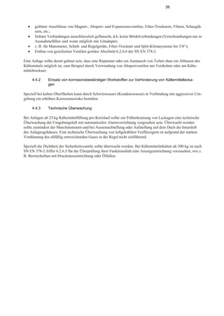 26
• gelötete Anschlüsse von Magnet-, Absperr- und Expansionsventilen, Filter-Trocknern, Filtern, Schauglä-
sern, etc.;
• lösbare Verbindungen ausschliesslich geflanscht, d.h. keine Bördelverbindungen (Verschraubungen nur in
Ausnahmefällen und wenn möglich mit Lötadapter,
• z. B. für Manometer, Schalt- und Regelgeräte, Filter-Trockner und Split-Klimasysteme bis 5/8“);
• Einbau von gesicherten Ventilen gemäss Abschnitt 6.2.6.6 der SN EN 378-2.
Eine Anlage sollte derart gebaut sein, dass eine Reparatur oder ein Austausch von Teilen ohne ein Ablassen des
Kältemittels möglich ist, zum Beispiel durch Verwendung von Absperrventilen am Verdichter oder am Kälte-
mitteltrockner.
4.4.2 Einsatz von korrosionsbeständigen Werkstoffen zur Verhinderung von Kältemittellecka-
gen
Speziell bei kalten Oberflächen kann durch Schwitzwasser (Kondenswasser) in Verbindung mit aggressiver Um-
gebung ein erhöhtes Korrosionsrisiko bestehen.
4.4.3 Technische Überwachung
Bei Anlagen ab 25 kg Kältemittelfüllung pro Kreislauf sollte zur Früherkennung von Leckagen eine technische
Überwachung der Umgebungsluft mit automatischer Alarmvorrichtung vorgesehen sein. Überwacht werden
sollte zumindest der Maschinenraum und bei Aussenaufstellung oder Aufstellung auf dem Dach die Innenluft
des Anlagengehäuses. Eine technische Überwachung von luftgekühlten Verflüssigern ist aufgrund der starken
Verdünnung des allfällig entweichenden Gases in der Regel nicht zielführend.
Speziell die Dichtheit der Sicherheitsventile sollte überwacht werden. Bei Kältemittelinhalten ab 300 kg ist nach
SN EN 378-2 Ziffer 6.2.6.5 für die Überprüfung ihrer Funktionalität eine Anzeigeeinrichtung vorzusehen, wie z.
B. Berstscheiben mit Druckmesseinrichtung oder Ölfallen.
 